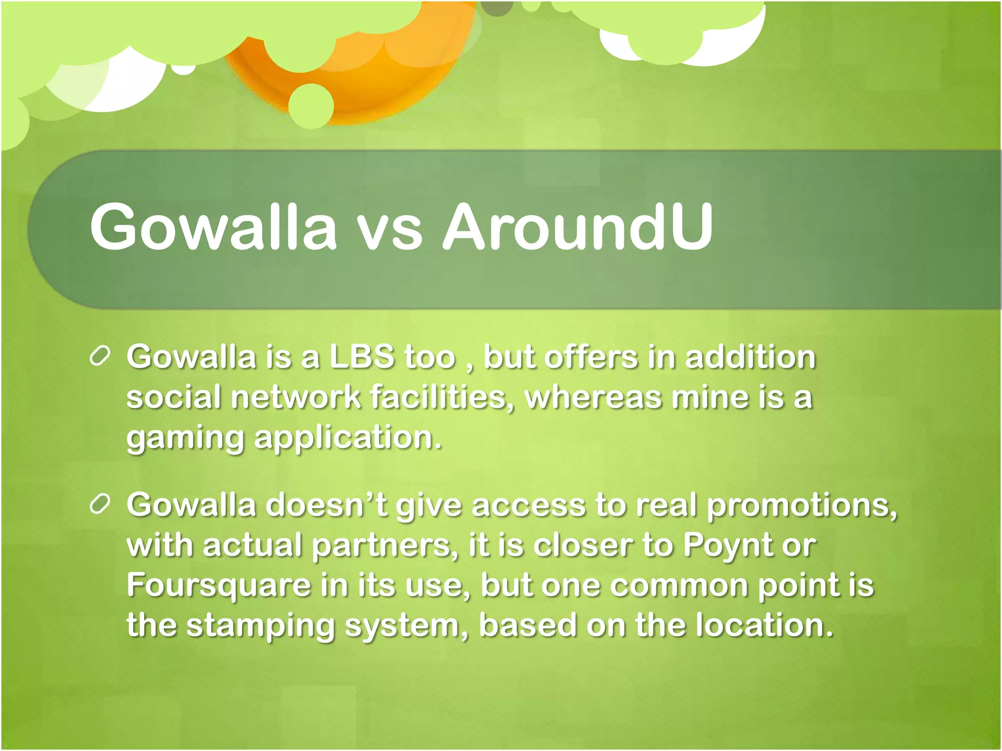 GowallavsAroundUGowalla is a LBS too , but offers in addition social network facilities, whereas mine is a gaming application.Gowalladoesn’t give access to real promotions, with actual partners, it is closer to Poynt or Foursquare in its use, but one common point is the stamping system, based on the location. 