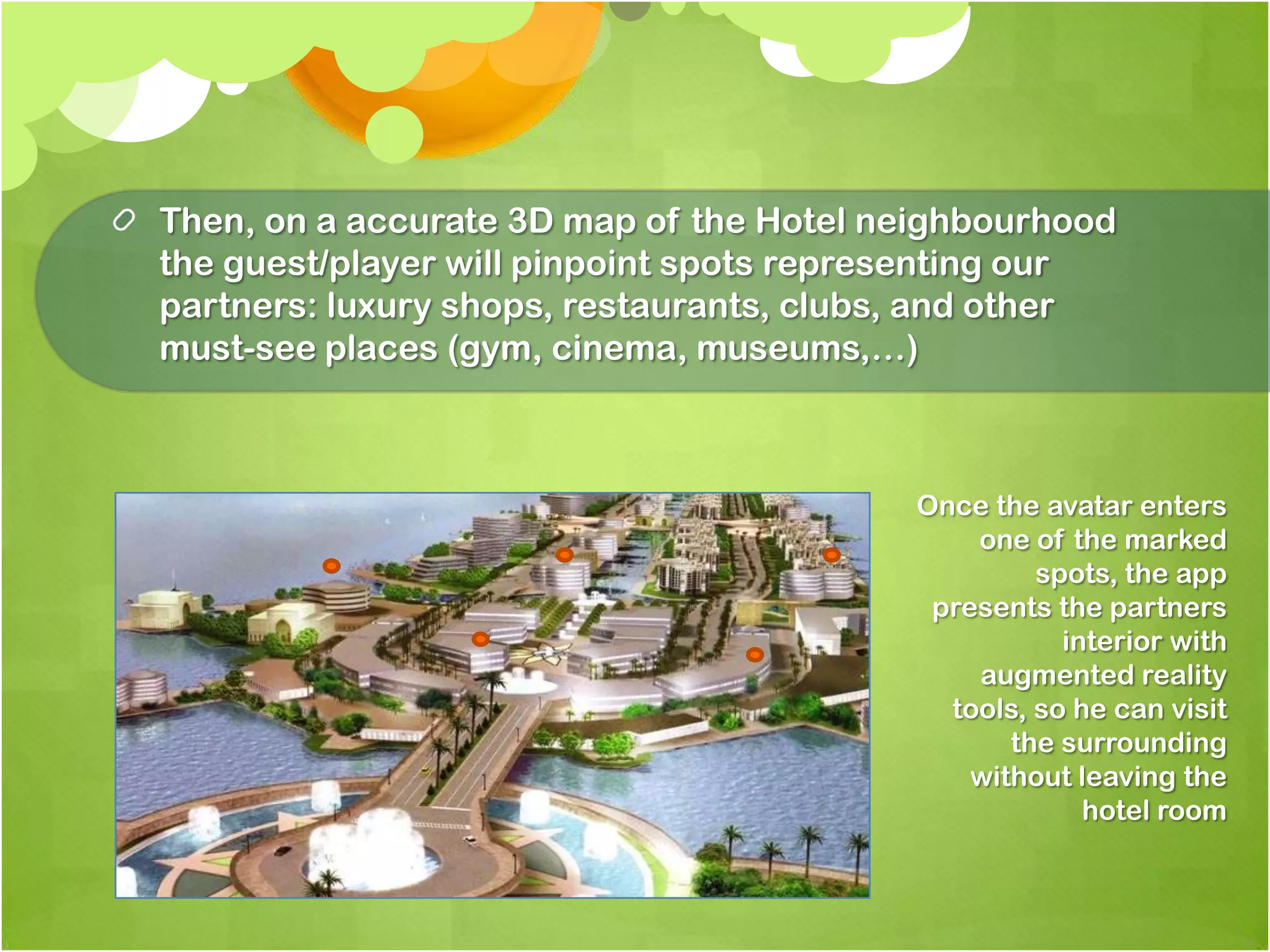 Then, on a accurate 3D map of the Hotel neighbourhood the guest/player will pinpoint spots representing our partners: luxury shops, restaurants, clubs, and other must-see places (gym, cinema, museums,…)Once the avatar enters one of the marked spots, the apppresents the partnersinteriorwithaugmented reality tools, sohecanvisit the surroundingwithoutleaving the hotel room