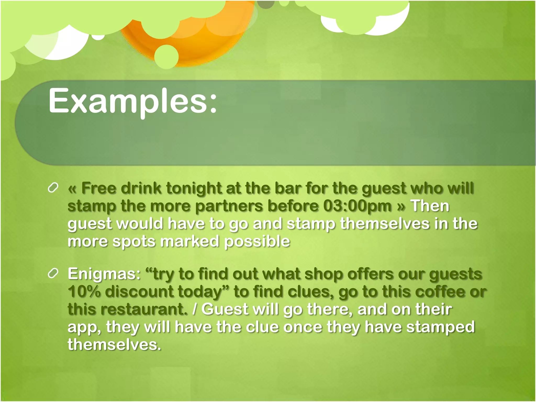 Examples:« Free drink tonight at the bar for the guest who will stamp the more partners before 03:00pm » Then guest would have to go and stamp themselves in the more spots marked possibleEnigmas: “try to find out what shop offers our guests 10% discount today” to find clues, go to this coffee or this restaurant. / Guest will go there, and on their app, they will have the clue once they have stamped themselves.