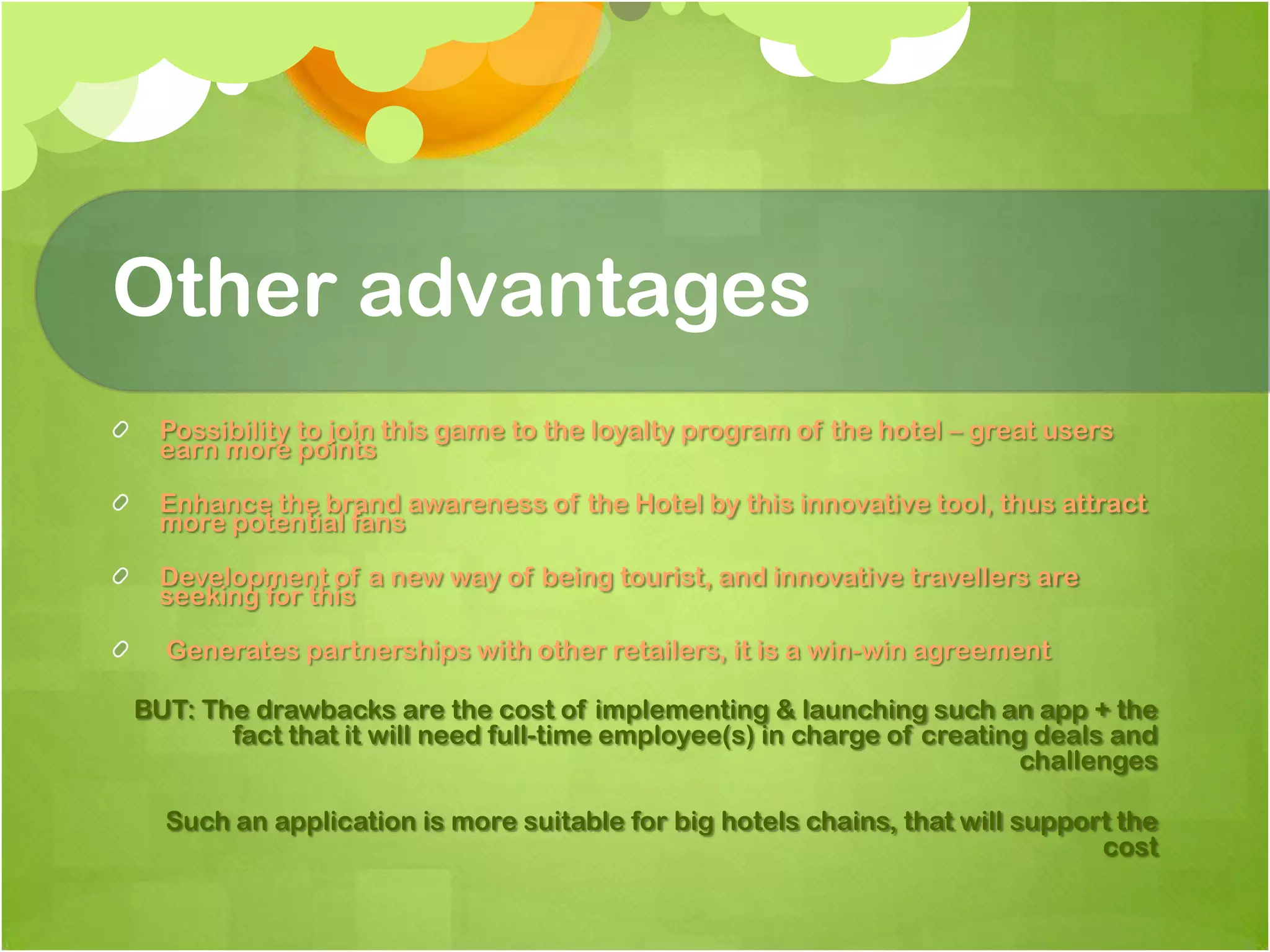 Other advantagesPossibility to join this game to the loyalty program of the hotel – great users earn more pointsEnhance the brand awareness of the Hotel by this innovative tool, thus attract more potential fansDevelopment of a new way of being tourist, and innovative travellers are seeking for this Generates partnerships with other retailers, it is a win-win agreementBUT: The drawbacks are the cost of implementing & launching such an app + the fact that it will need full-time employee(s) in charge of creating deals and challengesSuch an application is more suitable for big hotels chains, that will support the cost