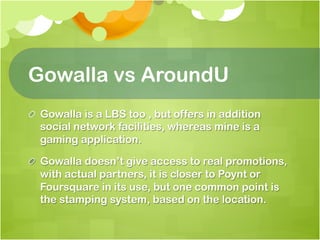 Gowalla vs AroundU
! Gowalla is a LBS too , but offers in addition
  social network facilities, whereas mine is a
  gaming application.

! Gowalla doesn’t give access to real promotions,
  with actual partners, it is closer to Poynt or
  Foursquare in its use, but one common point is
  the stamping system, based on the location.
 