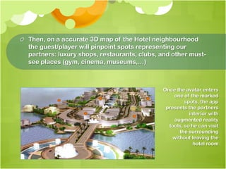 !   Then, on a accurate 3D map of the Hotel neighbourhood
    the guest/player will pinpoint spots representing our
    partners: luxury shops, restaurants, clubs, and other must-
    see places (gym, cinema, museums,…)



                                                Once the avatar enters
                                                    one of the marked
                                                         spots, the app
                                                 presents the partners
                                                           interior with
                                                    augmented reality
                                                  tools, so he can visit
                                                       the surrounding
                                                    without leaving the
                                                             hotel room
 