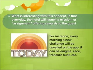 !   What is interesting with this concept, is that
    everyday, the hotel will launch a mission, or
    “assignment” offering rewards to the guest



                              For instance, every
                              morning a new
                              challenge will be
                              unveiled on the app, it
                              can be enigma, race,
                              treasure hunt, etc.
 