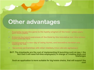 Other advantages
!   Possibility to join this game to the loyalty program of the hotel – great users
    earn more points

!   Enhance the brand awareness of the Hotel by this innovative tool, thus attract
    more potential fans

!   Development of a new way of being tourist, and innovative travellers are
    seeking for this

!     Generates partnerships with other retailers, it is a win-win agreement

  BUT: The drawbacks are the cost of implementing & launching such an app + the
         fact that it will need full-time employee(s) in charge of creating deals and
                                                                           challenges

      Such an application is more suitable for big hotels chains, that will support the
                                                                                  cost
 