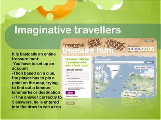 Imaginative travellers

It is basically an online
treasure hunt:
-You have to set up an
account
-Then based on a clue,
the player has to pin a
point on the map, trying
to find out a famous
landmarks or destination
- If he answer correctly to
5 answers, he is entered
into the draw to win a trip
 