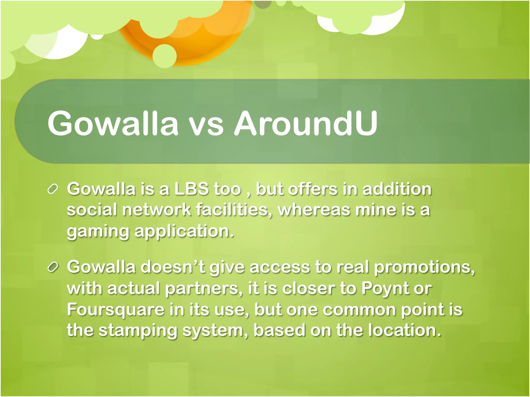 Gowalla vs AroundU
! Gowalla is a LBS too , but offers in addition
  social network facilities, whereas mine is a
  gaming application.

! Gowalla doesn’t give access to real promotions,
  with actual partners, it is closer to Poynt or
  Foursquare in its use, but one common point is
  the stamping system, based on the location.
 