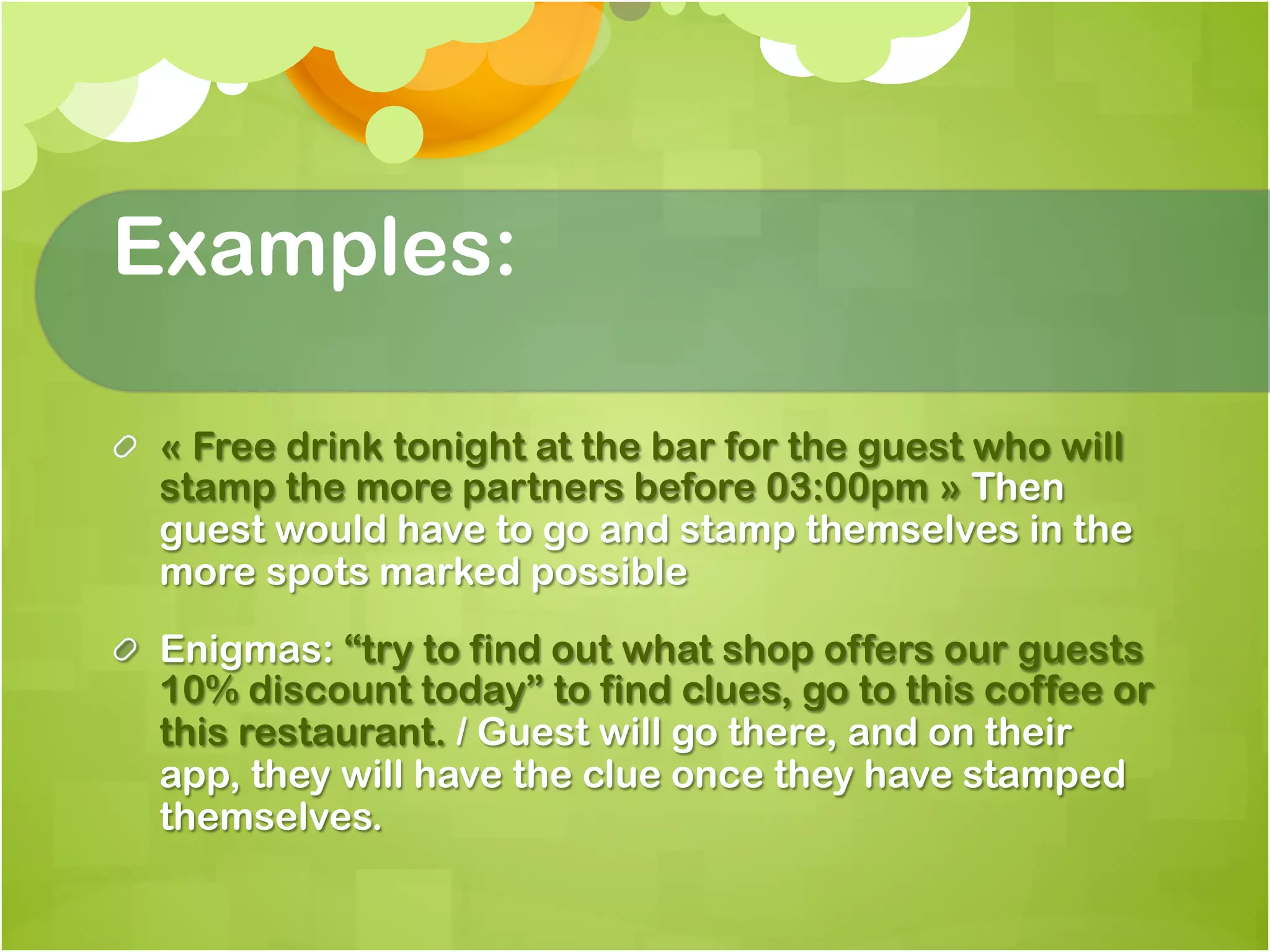 Examples:

!   « Free drink tonight at the bar for the guest who will
    stamp the more partners before 03:00pm » Then
    guest would have to go and stamp themselves in the
    more spots marked possible

!   Enigmas: “try to find out what shop offers our guests
    10% discount today” to find clues, go to this coffee or
    this restaurant. / Guest will go there, and on their
    app, they will have the clue once they have stamped
    themselves.
 