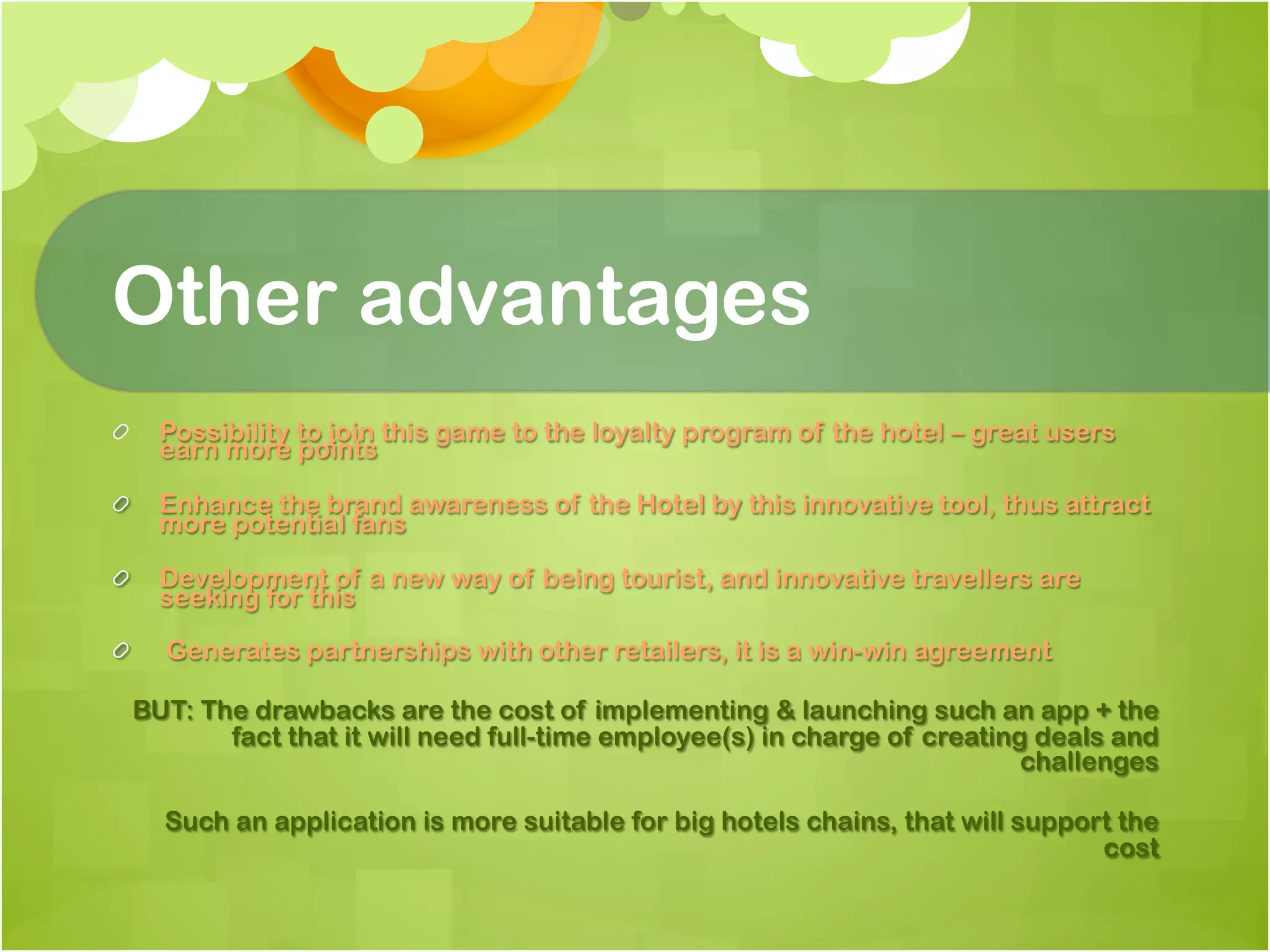 Other advantages
!   Possibility to join this game to the loyalty program of the hotel – great users
    earn more points

!   Enhance the brand awareness of the Hotel by this innovative tool, thus attract
    more potential fans

!   Development of a new way of being tourist, and innovative travellers are
    seeking for this

!     Generates partnerships with other retailers, it is a win-win agreement

  BUT: The drawbacks are the cost of implementing & launching such an app + the
         fact that it will need full-time employee(s) in charge of creating deals and
                                                                           challenges

      Such an application is more suitable for big hotels chains, that will support the
                                                                                  cost
 