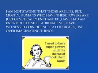 I AM NOT STATING THAT THOSE ARE LIES, BUT,
MOSTLY, HUMANS WHO HAVE THESE POWERS ARE
JUST GENETICALLY ENCHANTED ,HAVE HAD AN
ENORMOUS DOSE OF ADRENALINE , HAVE
WITNESSED COINCIDENCES A LOT OR ARE JUST
OVER IMAGINATING THINGS.
 
