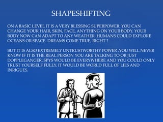 SHAPESHIFTING
ON A BASIC LEVEL IT IS A VERY BLESSING SUPERPOWER. YOU CAN
CHANGE YOUR HAIR, SKIN, FACE, ANYTHING ON YOUR BODY. YOUR
BODY NOW CAN ADAPT TO ANY WEATHER .HUMANS COULD EXPLORE
OCEANS OR SPACE. DREAMS COME TRUE, RIGHT ?
BUT IT IS ALSO EXTREMELY UNTRUSTWORTHY POWER .YOU WILL NEVER
KNOW IF IT IS THE REAL PERSON YOU ARE TALKING TO OR JUST
DOPPLEGANGER. SPYS WOULD BE EVERYWHERE AND YOU COULD ONLY
TRUST YOURSELF FULLY. IT WOULD BE WORLD FULL OF LIES AND
INRIGUES.
 
