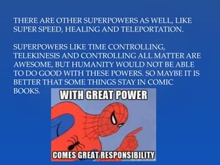 THERE ARE OTHER SUPERPOWERS AS WELL, LIKE
SUPER SPEED, HEALING AND TELEPORTATION.
SUPERPOWERS LIKE TIME CONTROLLING,
TELEKINESIS AND CONTROLLING ALL MATTER ARE
AWESOME, BUT HUMANITY WOULD NOT BE ABLE
TO DO GOOD WITH THESE POWERS. SO MAYBE IT IS
BETTER THAT SOME THINGS STAY IN COMIC
BOOKS.
 