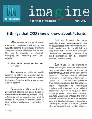 imagine
                             Your Inno-IP magazine                              April 2010


                      .

 5 things that CXO should know about Patents
                                                       First   and foremost, the patent
      Whether you are a CXO of a well-           protection of your invention would give you
established company or a tech startup, you       an exclusive right over your invention for a
would be eager to monetize your inventions       limited period and thus would help you
and grow through technology innovations.         keep others out of market. In today’s world
Here are the thoughts       on effectively       of competition, excluding competitors from
managing and benefitting from your               direct competition can be extremely
patents.                                         valuable to drive business.

   1. Why Patent protection for your
      invention?
                                                       Even    if you are not intending to
                                                 commercialize your invention, there will be
                                                 others out there, willing to license the
      The    process of trying to decide         patent from you, based on the value of your
whether to patent the invention can be           invention. You can generate additional
overwhelming for techies unaware of patent       revenues for the company by licensing your
intricacies. These tips will help you to make    patents. You could utilize your patent for
a better decision.                               cross-licensing deals and that too allows for
                                                 better negotiations in technological
      A   patent is a right granted by the       transfers and showcases your technical
                                                 capabilities. A patent would give credibility
government allowing the patent holder to
                                                 to your products. Even a “Patent Pending“
exclude others from making, using or selling,
                                                 signature would also enhance the market
offering to sell, or importing that which is
                                                 value of the product. Patent is an intangible
claimed in the patent, for a limited period of
                                                 asset and its value is included in the value of
time (which is twenty years from the date of
                                                 the company. Patents and patent portfolios
filing).
                                                 play an important role in due diligence,

1|Page
 