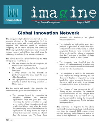 imagine Your Inno-IP magazine                         August 2010


                                                               efficiency in the business strategy the
               Global Innovation Network
                           .
                                                               companies are trying to disintegrate their
                                                               R&D functions worldwide, which has
                                                               prompted the formulation of global
The emergence of global innovation network is a new            innovation networks.
approach adopted at the organizational level to
manage the company wide research and development
                                                              The availability of high-quality work force,
programs. The traditional model of innovation
                                                               presence of pro-active IP enforcement laws,
comprising of an ad-hoc structure and centralized
                                                               best combination of cost & quality in certain
R&D wing is gradually being replaced by a network of
                                                               geographic locations have prompted the
extranet partners and offshore sites which could be
                                                               global service/product giants to outsource
collectively termed as a global Innovation network.
                                                               their R&D activities or establish off-shore
                                                               development centers in such locations.
The reasons for such a transformation in the R&D
strategy could be attributed to
                                                              The companies have identified that the
      The huge investments that the companies are
                                                               process of R&D outsourcing & off-shoring
         forced to make to be innovative
                                                               can be used to reduce the time-to-market and
      The complexity embodied in the process of               provide for value maximization.
         innovation
      A sharp increase in the demand for                     The companies in order to be innovative
         products/services that could cater the needs          have adopted the strategy of letting the idea
         of local population                                   flow out of the place of origination and being
      The rapid growth & substantial availability of          handled in various geographic locations, so
         expertise in certain developing countries i.e.        that there could be versatility in the manner
         China, India…                                         in which the ideas would be materialized.
The key trends and attitudes that symbolize the               The process of idea outsourcing & off-
formulation of a global innovation network are                 shoring has also streamlined the process of
                                                               idea transformation, has also brought down
        The customer demand for customized &                  the cost involved in the innovation process,
         innovative       products    has     increased        and has succeeded in making the process of
         exponentially over the past few years,                innovation an inexpensive, flexible and value
         prompting the service providers to adopt              adding expedition.
         newer policies of innovation, in spite of such
         an adoption being a costly affair. To sustain     The companies in response to the above
         the ever-changing market demand trends the        mentioned trends, attitudes have started drifting
         organizations are being forced to adopt a         away from the standard R&D practices which
         strategy that is customer-centric and efficient   involved setting up and collaboration with an in-
         than the existing one. To bring about             house R&D department to a distribution of

1|Page
 