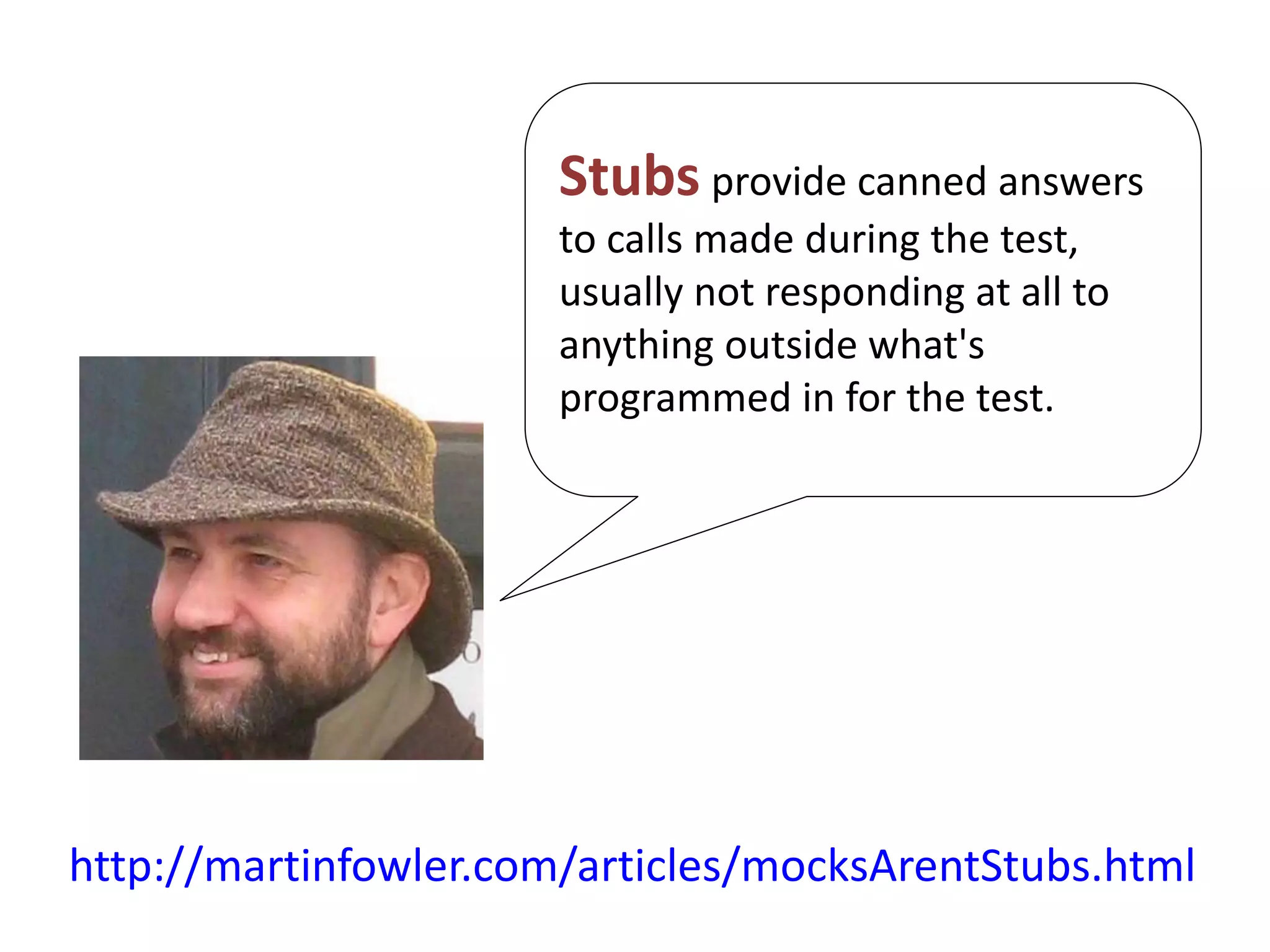 http://martinfowler.com/articles/mocksArentStubs.html
Stubs provide canned answers
to calls made during the test,
usually not responding at all to
anything outside what's
programmed in for the test.
 