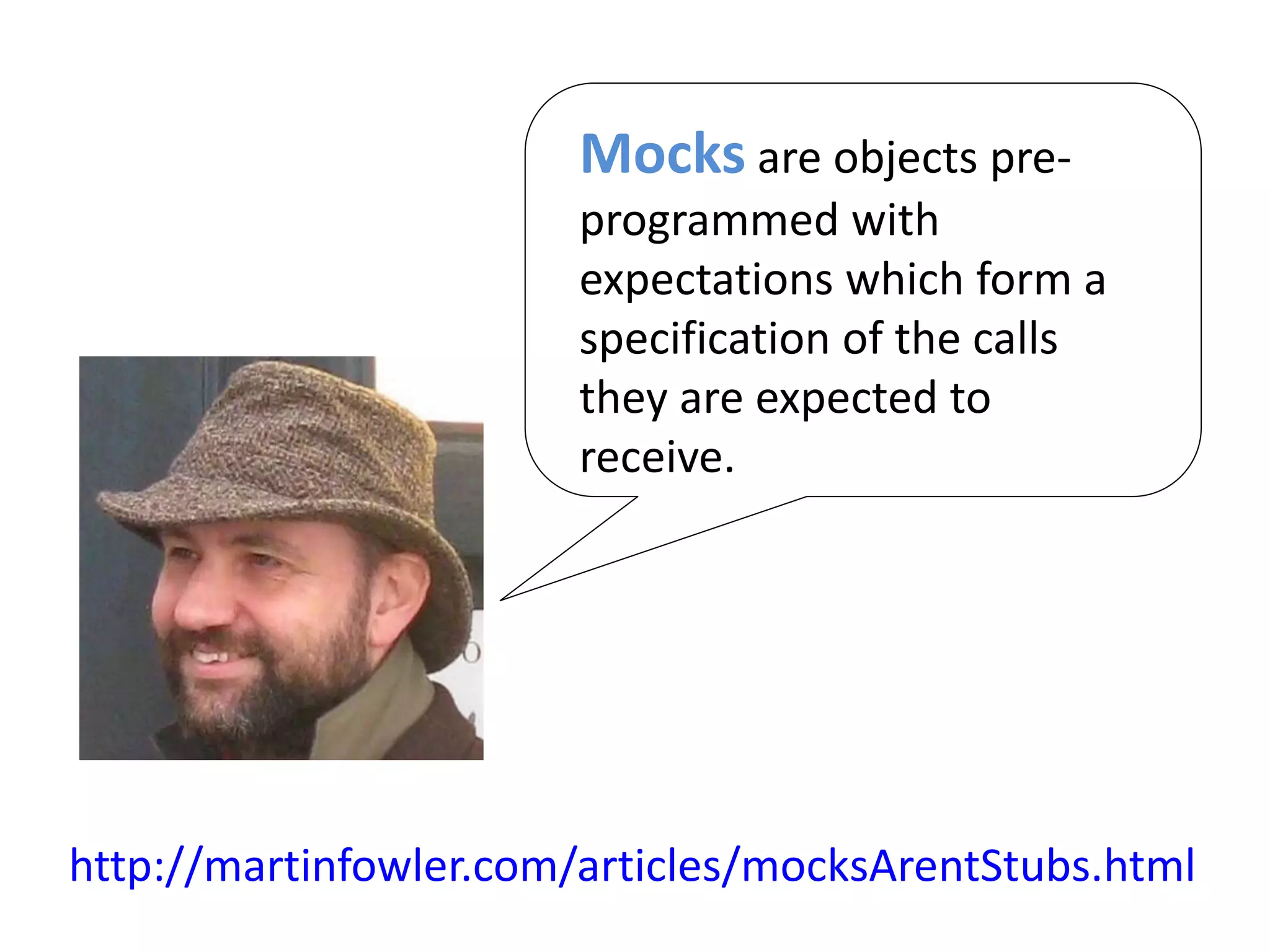 http://martinfowler.com/articles/mocksArentStubs.html
Mocks are objects pre-
programmed with
expectations which form a
specification of the calls
they are expected to
receive.
 