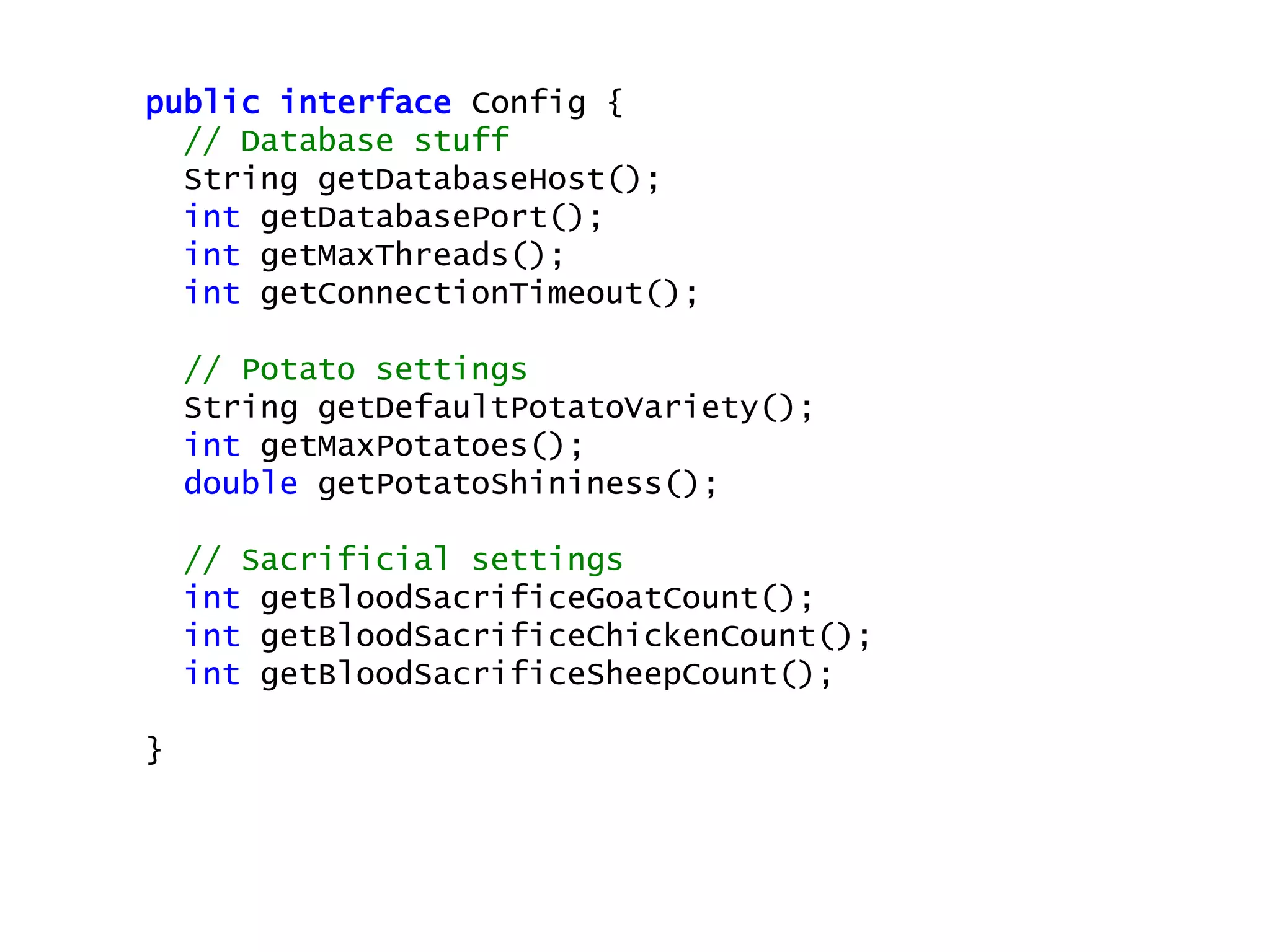public interface Config {
// Database stuff
String getDatabaseHost();
int getDatabasePort();
int getMaxThreads();
int getConnectionTimeout();
// Potato settings
String getDefaultPotatoVariety();
int getMaxPotatoes();
double getPotatoShininess();
// Sacrificial settings
int getBloodSacrificeGoatCount();
int getBloodSacrificeChickenCount();
int getBloodSacrificeSheepCount();
}
 