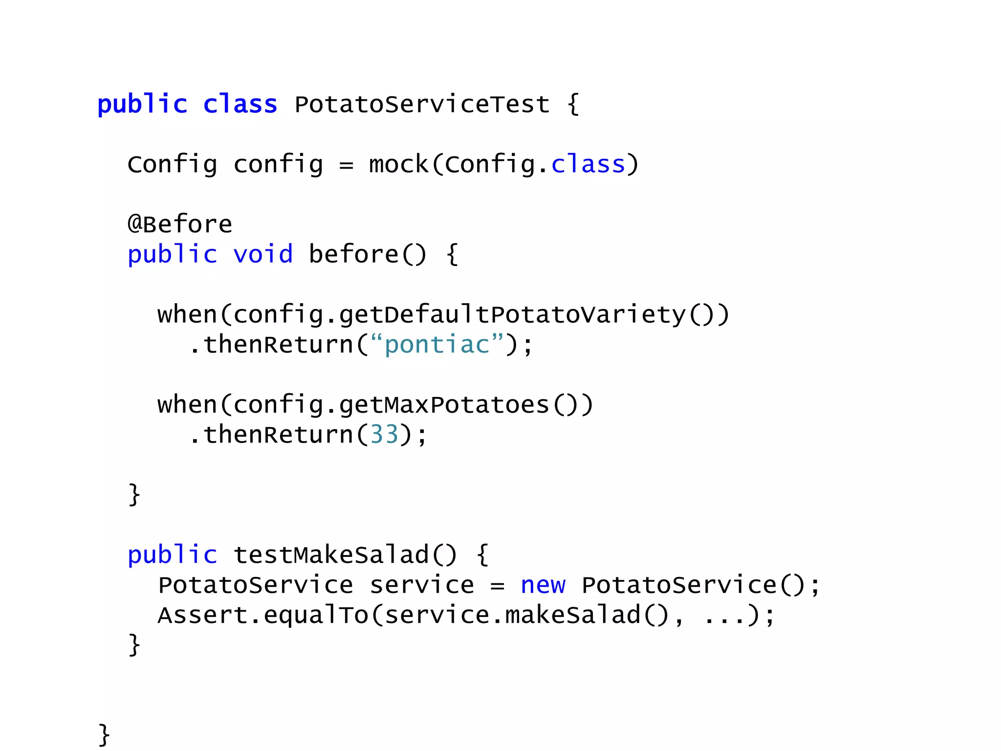 public class PotatoServiceTest {
Config config = mock(Config.class)
@Before
public void before() {
when(config.getDefaultPotatoVariety())
.thenReturn(“pontiac”);
when(config.getMaxPotatoes())
.thenReturn(33);
}
public testMakeSalad() {
PotatoService service = new PotatoService();
Assert.equalTo(service.makeSalad(), ...);
}
}
 