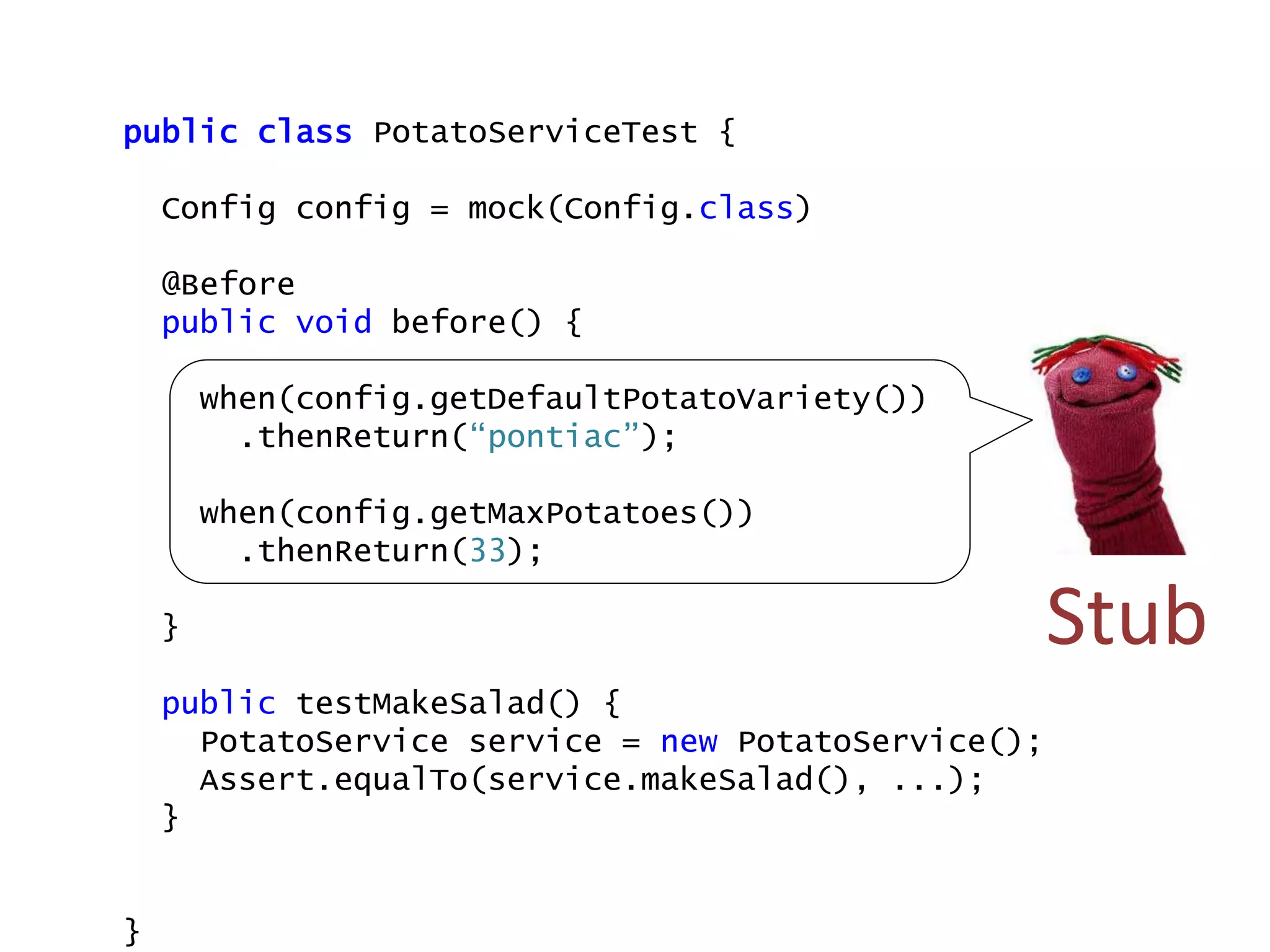 public class PotatoServiceTest {
Config config = mock(Config.class)
@Before
public void before() {
when(config.getDefaultPotatoVariety())
.thenReturn(“pontiac”);
when(config.getMaxPotatoes())
.thenReturn(33);
}
public testMakeSalad() {
PotatoService service = new PotatoService();
Assert.equalTo(service.makeSalad(), ...);
}
}
Stub
 