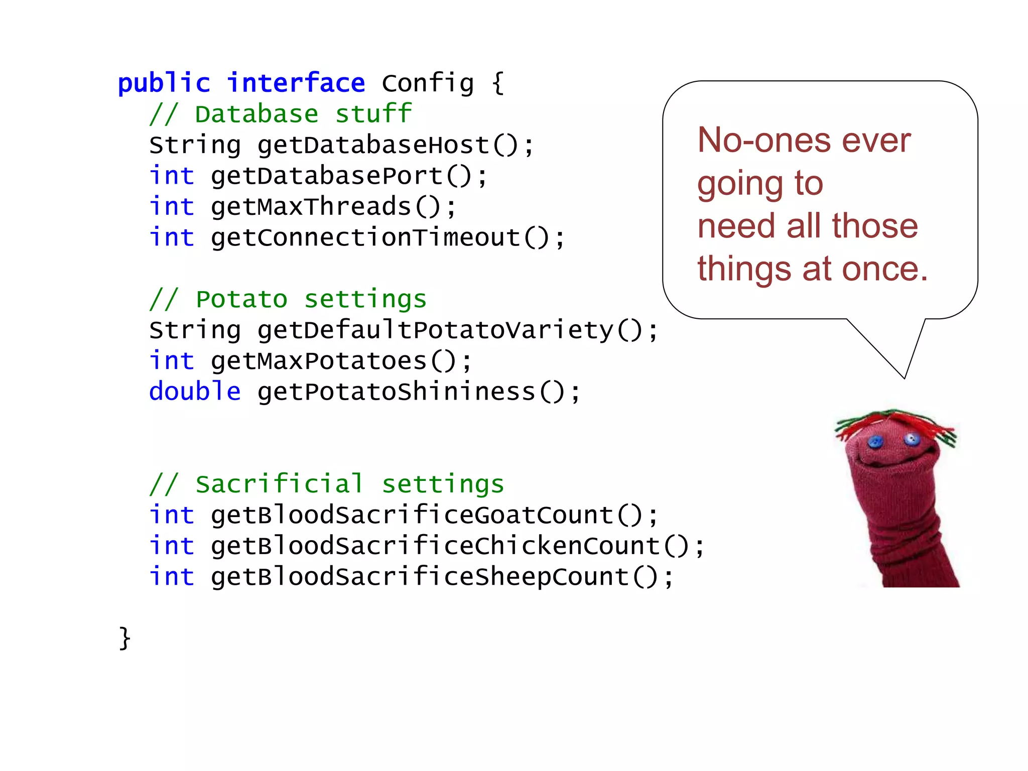 No-ones ever
going to
need all those
things at once.
public interface Config {
// Database stuff
String getDatabaseHost();
int getDatabasePort();
int getMaxThreads();
int getConnectionTimeout();
// Potato settings
String getDefaultPotatoVariety();
int getMaxPotatoes();
double getPotatoShininess();
// Sacrificial settings
int getBloodSacrificeGoatCount();
int getBloodSacrificeChickenCount();
int getBloodSacrificeSheepCount();
}
 