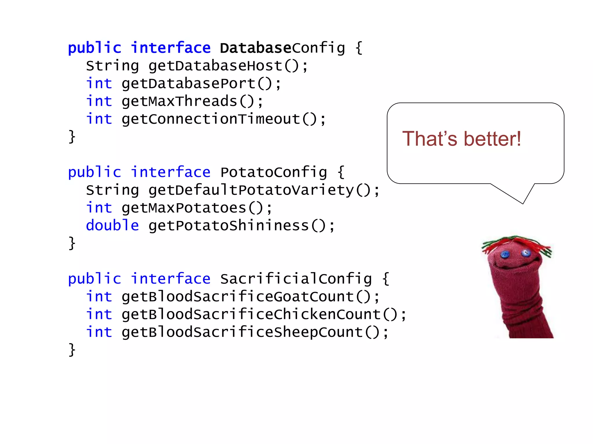 That’s better!
public interface DatabaseConfig {
String getDatabaseHost();
int getDatabasePort();
int getMaxThreads();
int getConnectionTimeout();
}
public interface PotatoConfig {
String getDefaultPotatoVariety();
int getMaxPotatoes();
double getPotatoShininess();
}
public interface SacrificialConfig {
int getBloodSacrificeGoatCount();
int getBloodSacrificeChickenCount();
int getBloodSacrificeSheepCount();
}
 