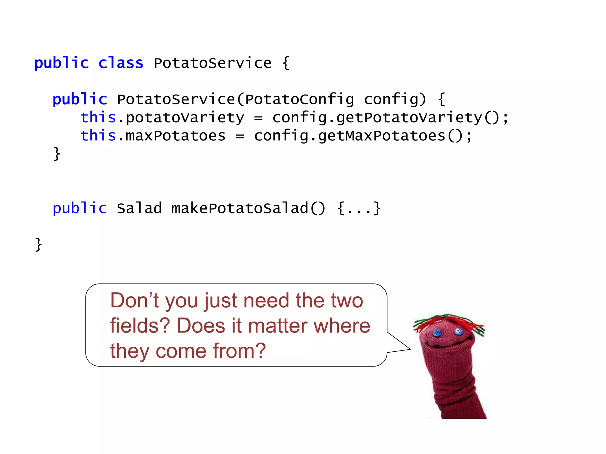 public class PotatoService {
public PotatoService(PotatoConfig config) {
this.potatoVariety = config.getPotatoVariety();
this.maxPotatoes = config.getMaxPotatoes();
}
public Salad makePotatoSalad() {...}
}
Don’t you just need the two
fields? Does it matter where
they come from?
 