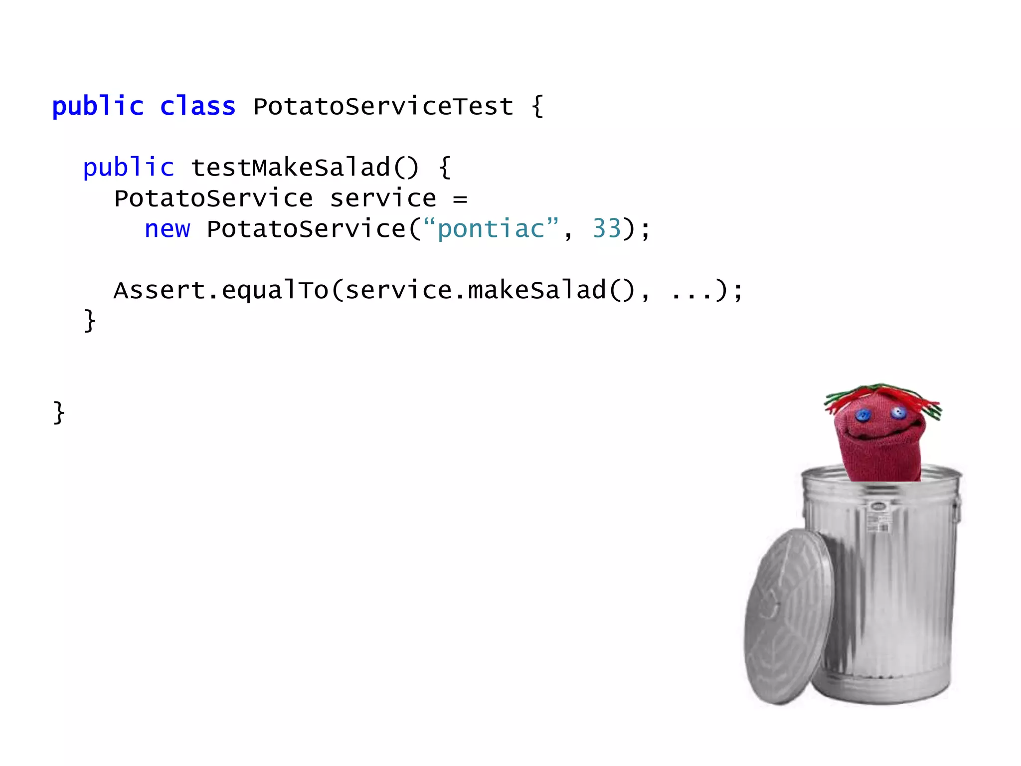 public class PotatoServiceTest {
public testMakeSalad() {
PotatoService service =
new PotatoService(“pontiac”, 33);
Assert.equalTo(service.makeSalad(), ...);
}
}
 