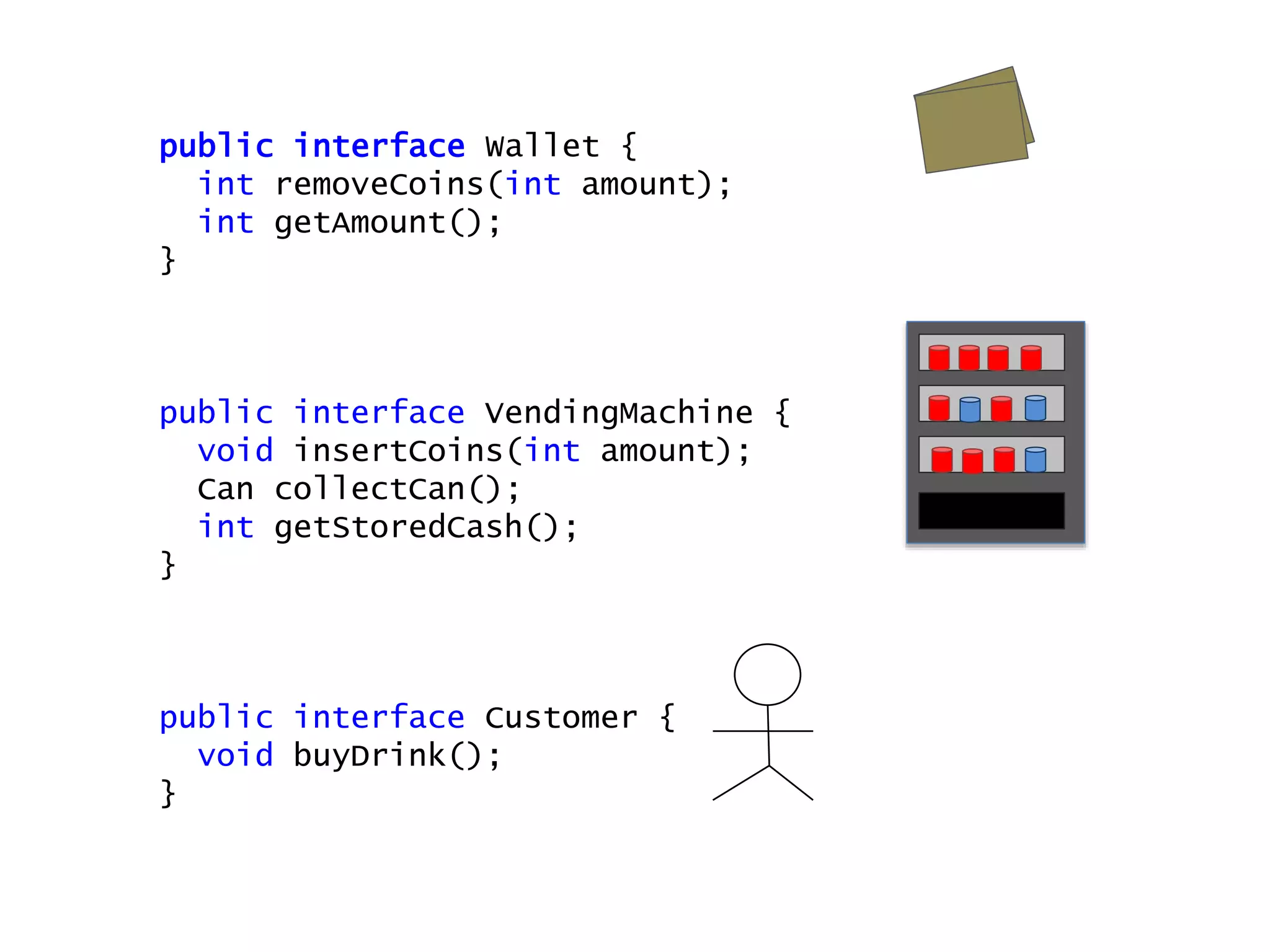 public interface Wallet {
int removeCoins(int amount);
int getAmount();
}
public interface VendingMachine {
void insertCoins(int amount);
Can collectCan();
int getStoredCash();
}
public interface Customer {
void buyDrink();
}
 