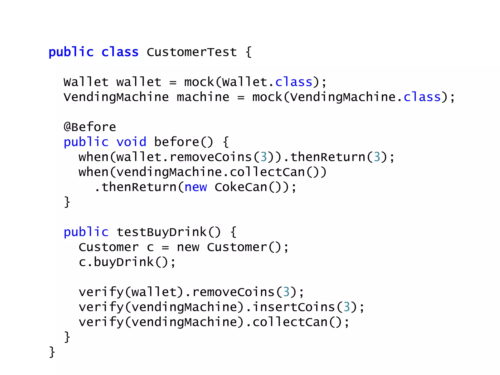 public class CustomerTest {
Wallet wallet = mock(Wallet.class);
VendingMachine machine = mock(VendingMachine.class);
@Before
public void before() {
when(wallet.removeCoins(3)).thenReturn(3);
when(vendingMachine.collectCan())
.thenReturn(new CokeCan());
}
public testBuyDrink() {
Customer c = new Customer();
c.buyDrink();
verify(wallet).removeCoins(3);
verify(vendingMachine).insertCoins(3);
verify(vendingMachine).collectCan();
}
}
 