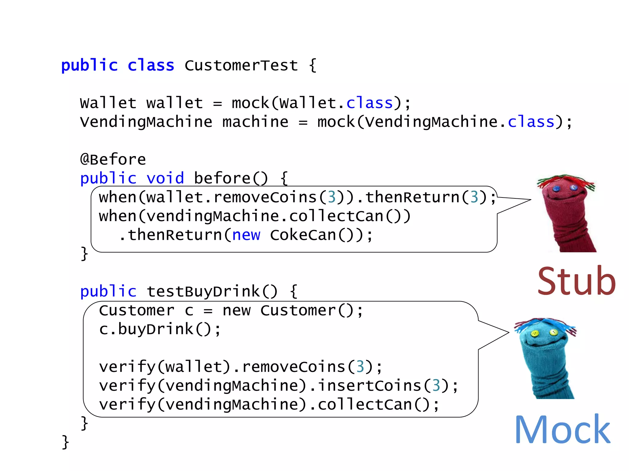 public class CustomerTest {
Wallet wallet = mock(Wallet.class);
VendingMachine machine = mock(VendingMachine.class);
@Before
public void before() {
when(wallet.removeCoins(3)).thenReturn(3);
when(vendingMachine.collectCan())
.thenReturn(new CokeCan());
}
public testBuyDrink() {
Customer c = new Customer();
c.buyDrink();
verify(wallet).removeCoins(3);
verify(vendingMachine).insertCoins(3);
verify(vendingMachine).collectCan();
}
}
Stub
Mock
 