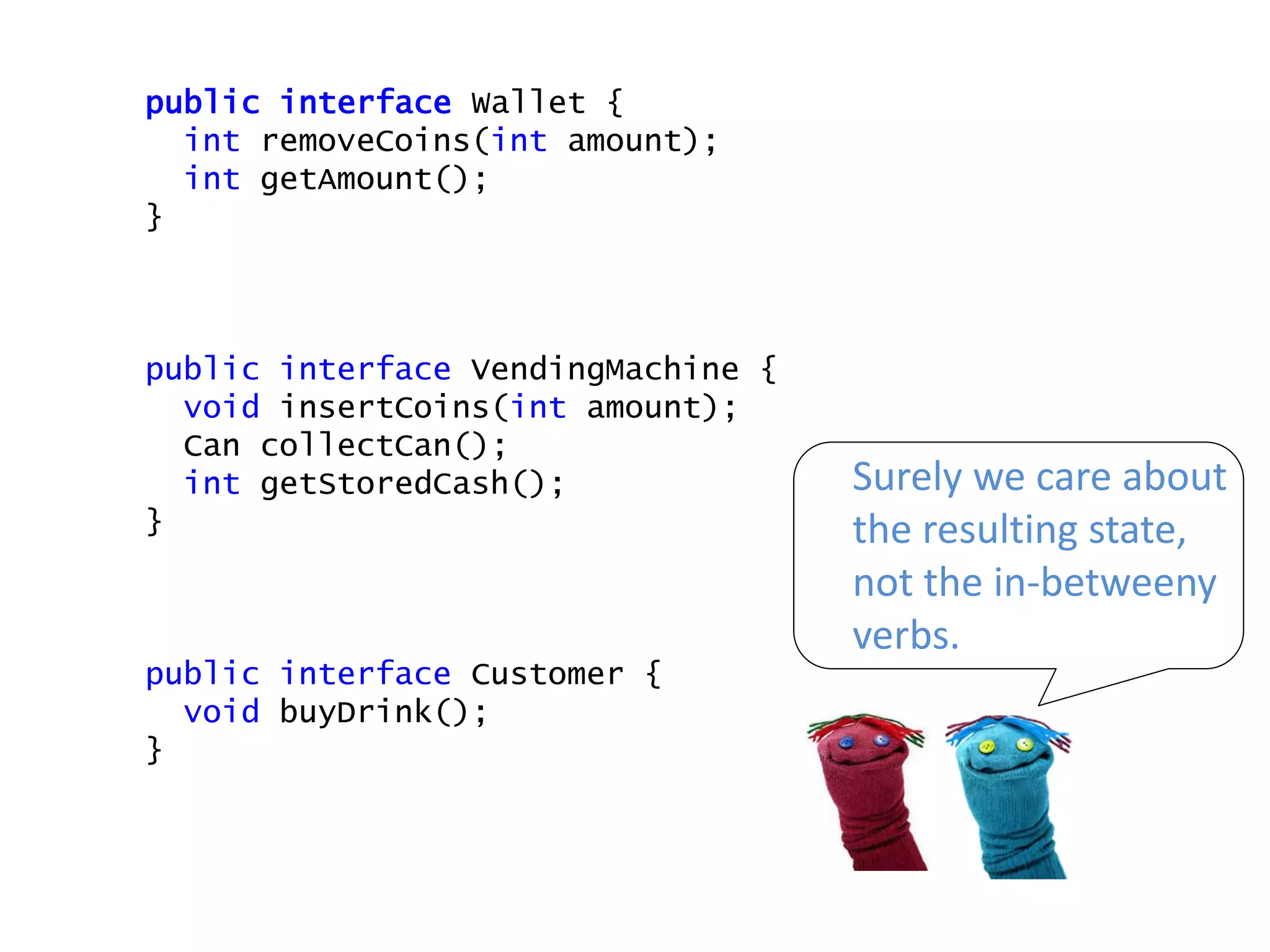 public interface Wallet {
int removeCoins(int amount);
int getAmount();
}
public interface VendingMachine {
void insertCoins(int amount);
Can collectCan();
int getStoredCash();
}
public interface Customer {
void buyDrink();
}
Surely we care about
the resulting state,
not the in-betweeny
verbs.
 