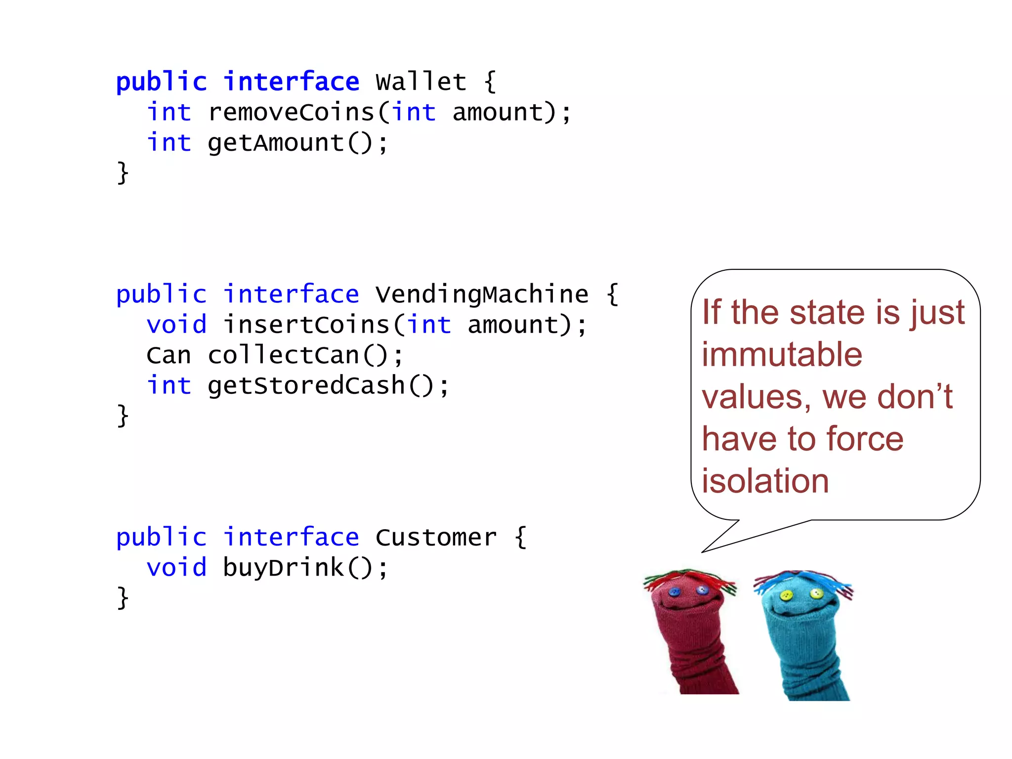 If the state is just
immutable
values, we don’t
have to force
isolation
public interface Wallet {
int removeCoins(int amount);
int getAmount();
}
public interface VendingMachine {
void insertCoins(int amount);
Can collectCan();
int getStoredCash();
}
public interface Customer {
void buyDrink();
}
 