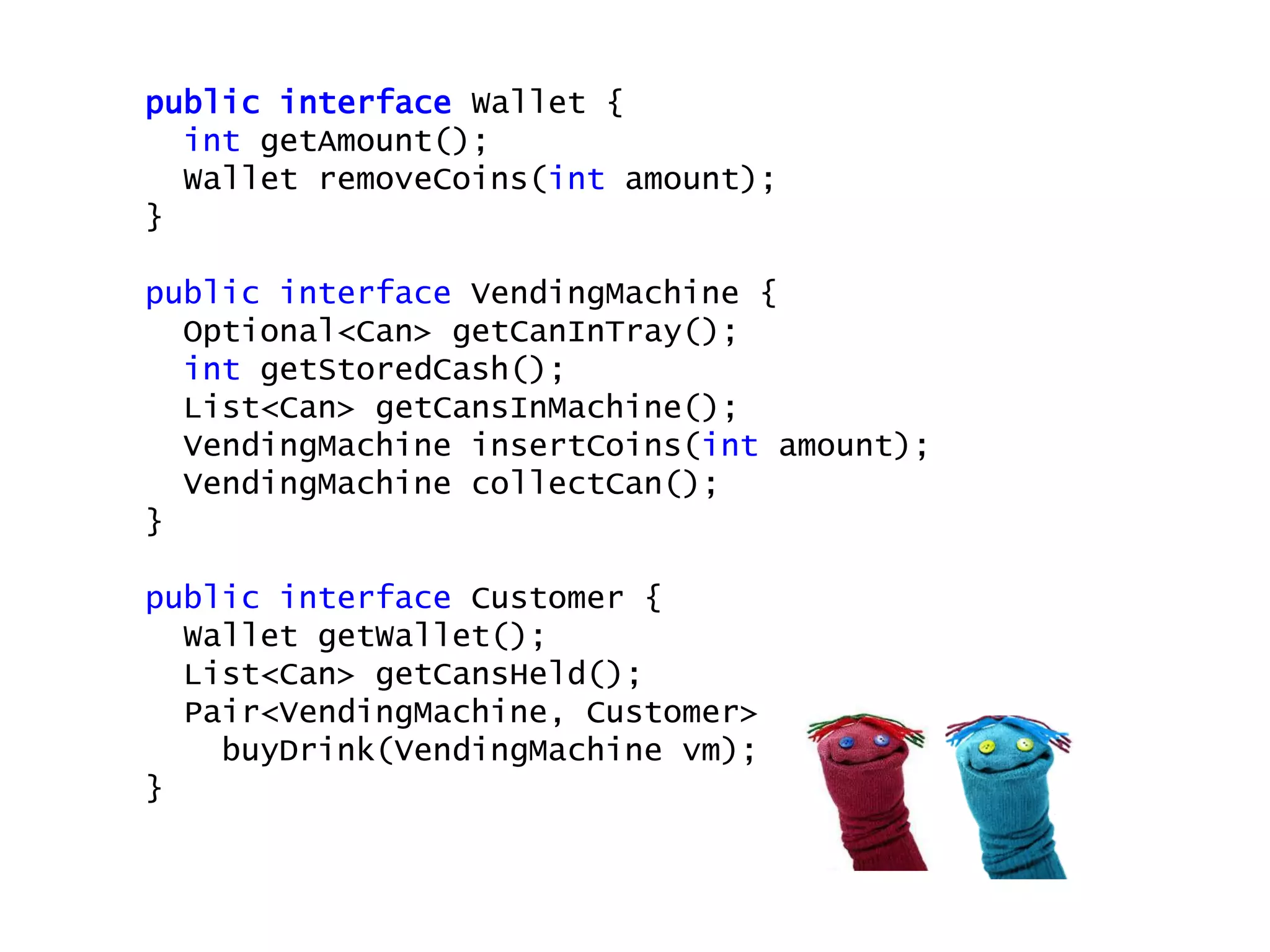 public interface Wallet {
int getAmount();
Wallet removeCoins(int amount);
}
public interface VendingMachine {
Optional<Can> getCanInTray();
int getStoredCash();
List<Can> getCansInMachine();
VendingMachine insertCoins(int amount);
VendingMachine collectCan();
}
public interface Customer {
Wallet getWallet();
List<Can> getCansHeld();
Pair<VendingMachine, Customer>
buyDrink(VendingMachine vm);
}
 