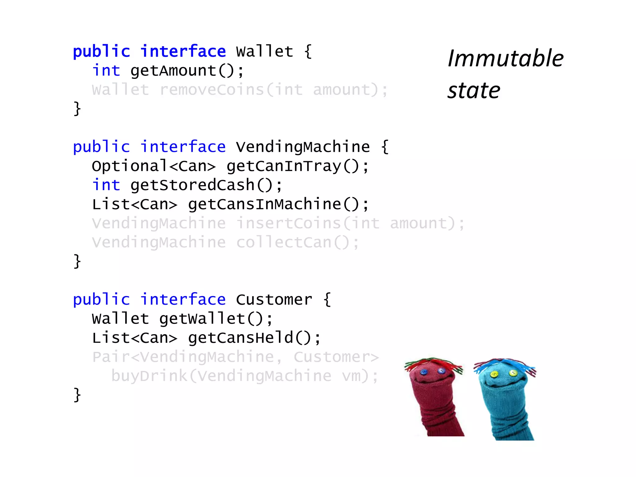 public interface Wallet {
int getAmount();
Wallet removeCoins(int amount);
}
public interface VendingMachine {
Optional<Can> getCanInTray();
int getStoredCash();
List<Can> getCansInMachine();
VendingMachine insertCoins(int amount);
VendingMachine collectCan();
}
public interface Customer {
Wallet getWallet();
List<Can> getCansHeld();
Pair<VendingMachine, Customer>
buyDrink(VendingMachine vm);
}
Immutable
state
 