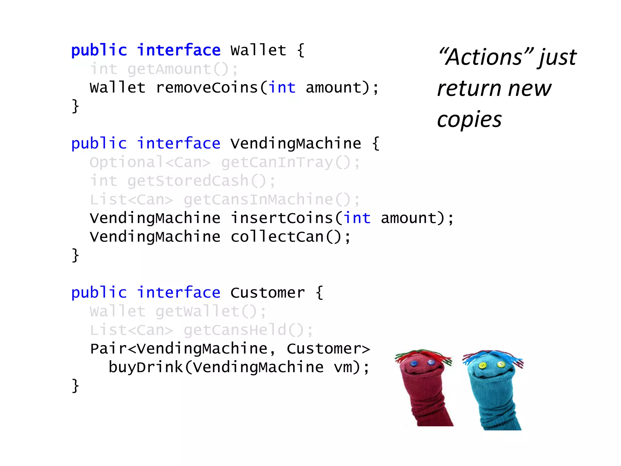 public interface Wallet {
int getAmount();
Wallet removeCoins(int amount);
}
public interface VendingMachine {
Optional<Can> getCanInTray();
int getStoredCash();
List<Can> getCansInMachine();
VendingMachine insertCoins(int amount);
VendingMachine collectCan();
}
public interface Customer {
Wallet getWallet();
List<Can> getCansHeld();
Pair<VendingMachine, Customer>
buyDrink(VendingMachine vm);
}
“Actions” just
return new
copies
 