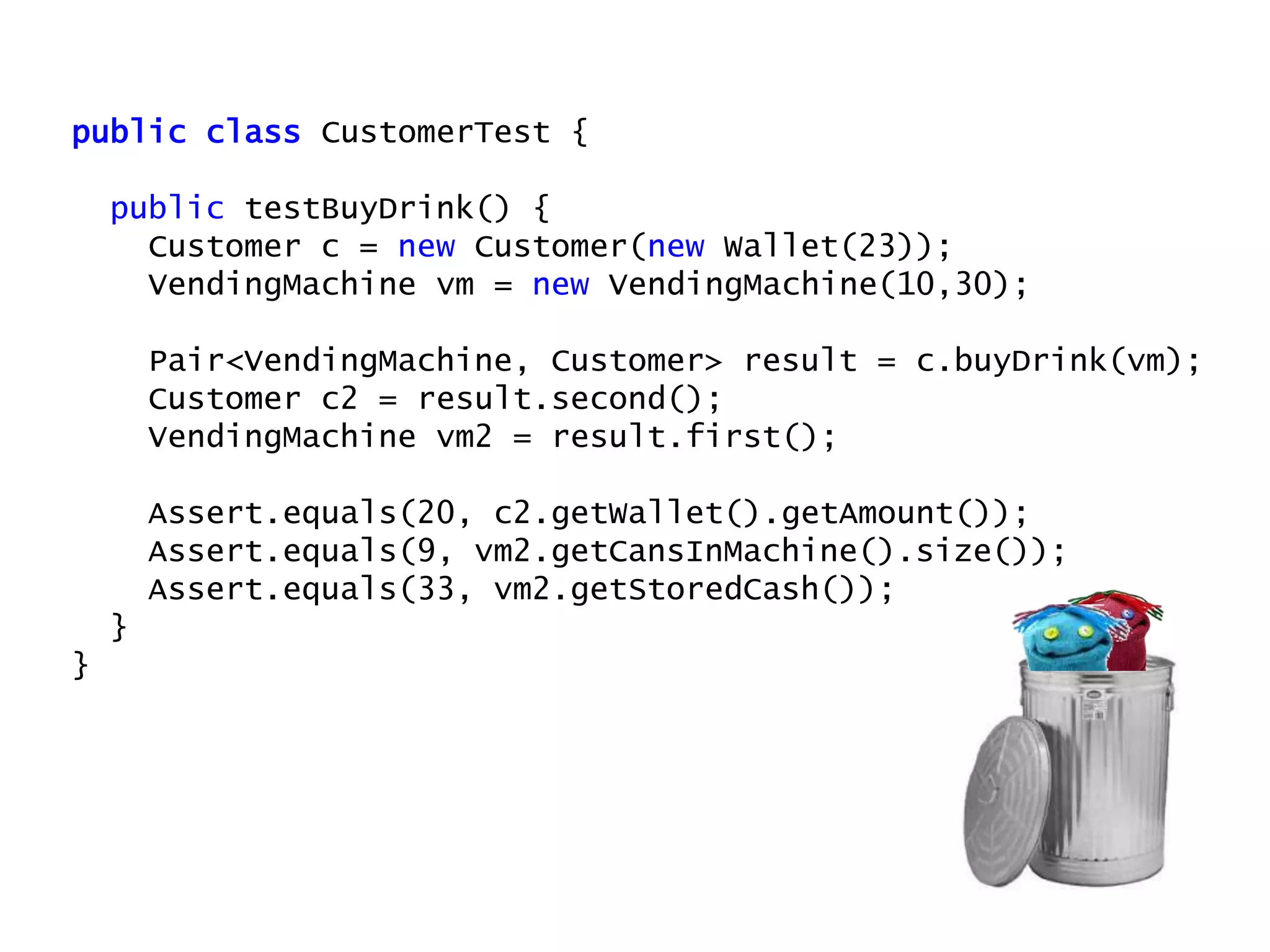 public class CustomerTest {
public testBuyDrink() {
Customer c = new Customer(new Wallet(23));
VendingMachine vm = new VendingMachine(10,30);
Pair<VendingMachine, Customer> result = c.buyDrink(vm);
Customer c2 = result.second();
VendingMachine vm2 = result.first();
Assert.equals(20, c2.getWallet().getAmount());
Assert.equals(9, vm2.getCansInMachine().size());
Assert.equals(33, vm2.getStoredCash());
}
}
 