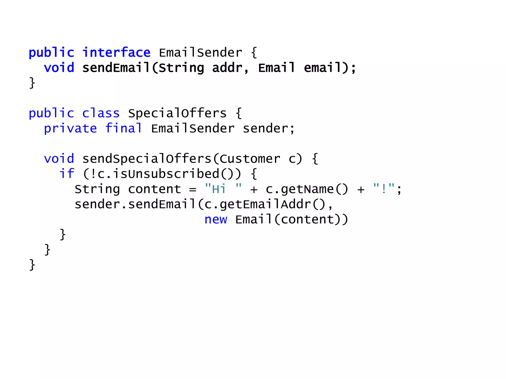 public interface EmailSender {
void sendEmail(String addr, Email email);
}
public class SpecialOffers {
private final EmailSender sender;
void sendSpecialOffers(Customer c) {
if (!c.isUnsubscribed()) {
String content = "Hi " + c.getName() + "!";
sender.sendEmail(c.getEmailAddr(),
new Email(content))
}
}
}
 