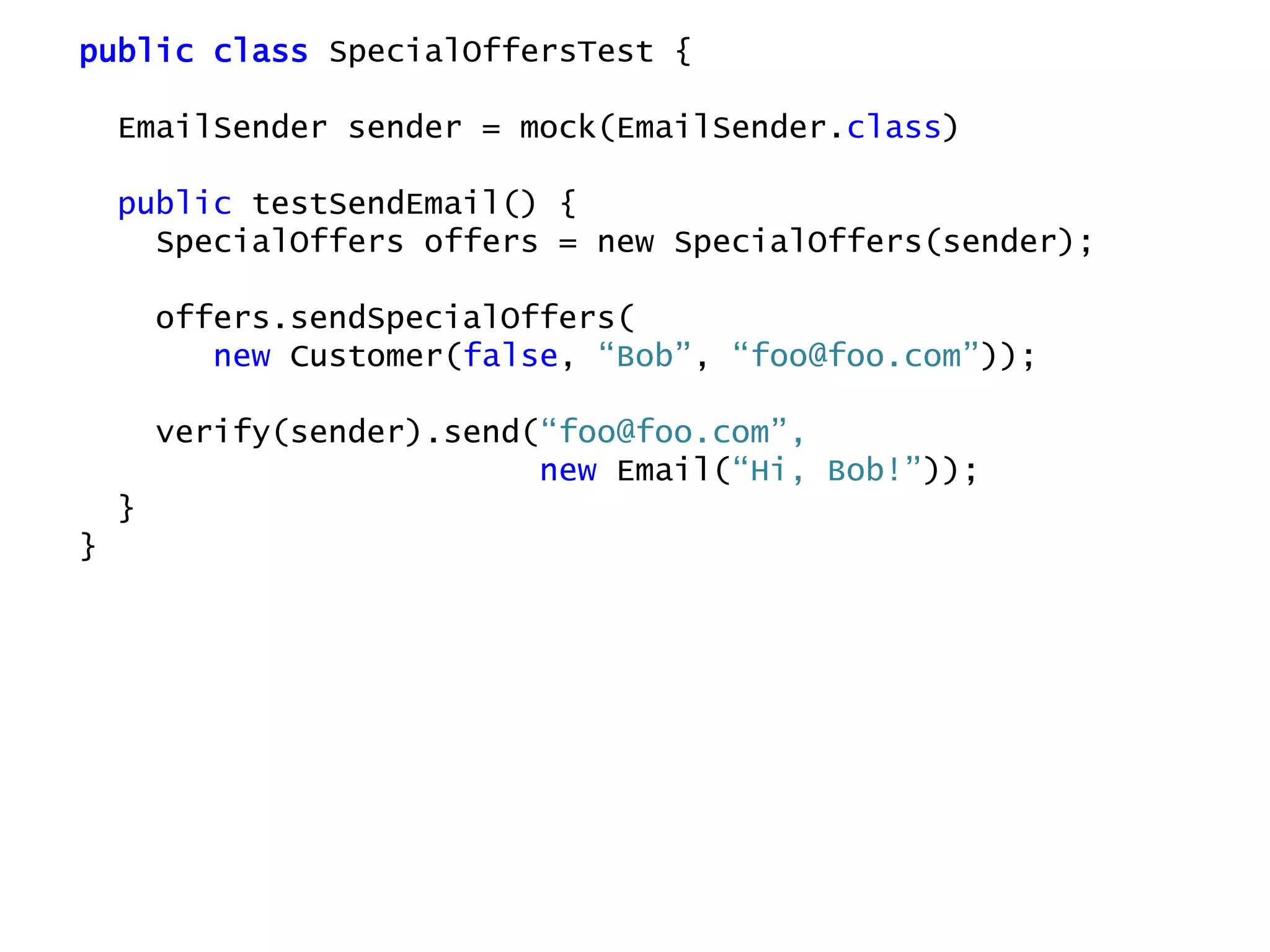 public class SpecialOffersTest {
EmailSender sender = mock(EmailSender.class)
public testSendEmail() {
SpecialOffers offers = new SpecialOffers(sender);
offers.sendSpecialOffers(
new Customer(false, “Bob”, “foo@foo.com”));
verify(sender).send(“foo@foo.com”,
new Email(“Hi, Bob!”));
}
}
 