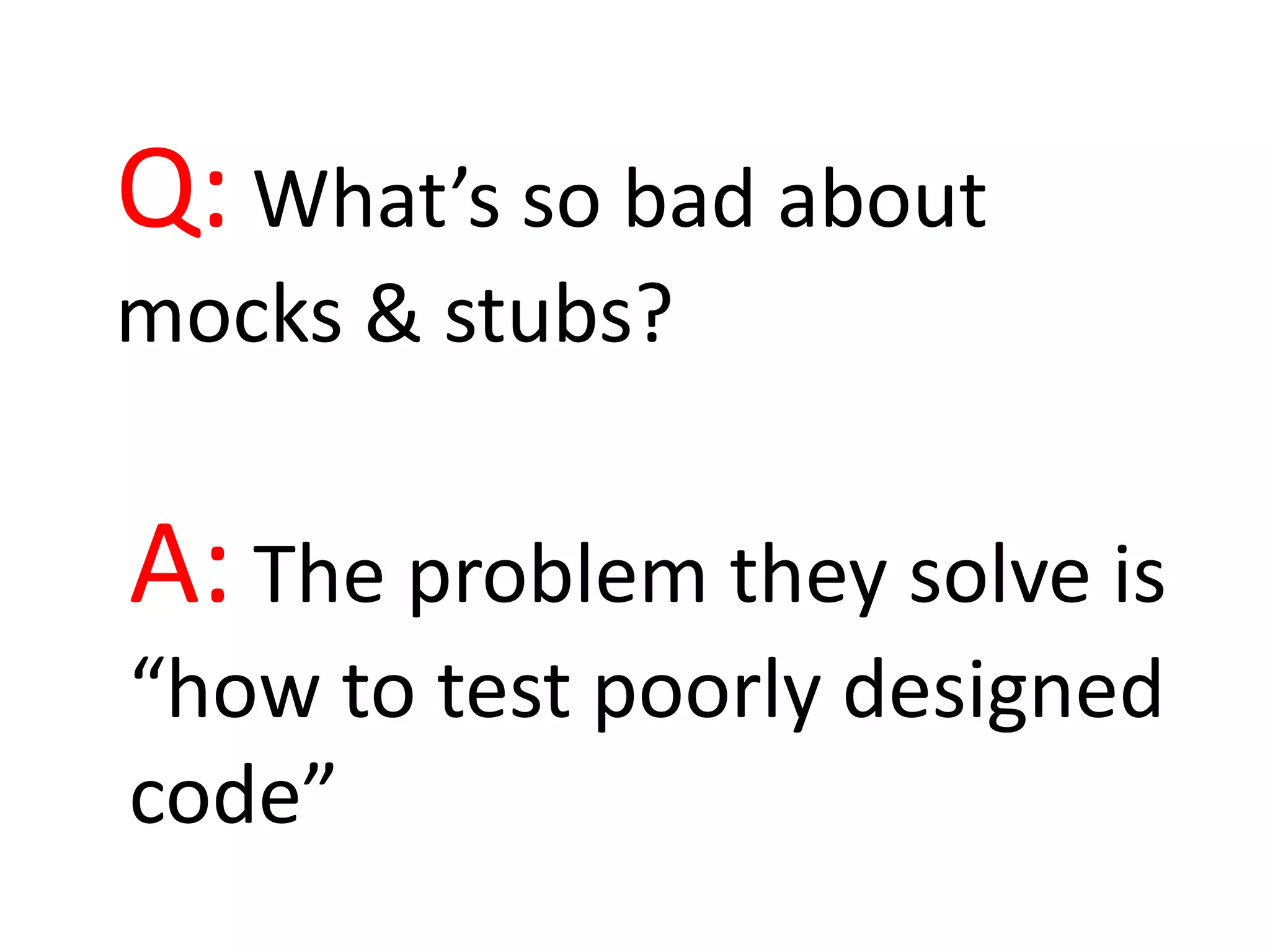 Q: What’s so bad about
mocks & stubs?
A: The problem they solve is
“how to test poorly designed
code”
 