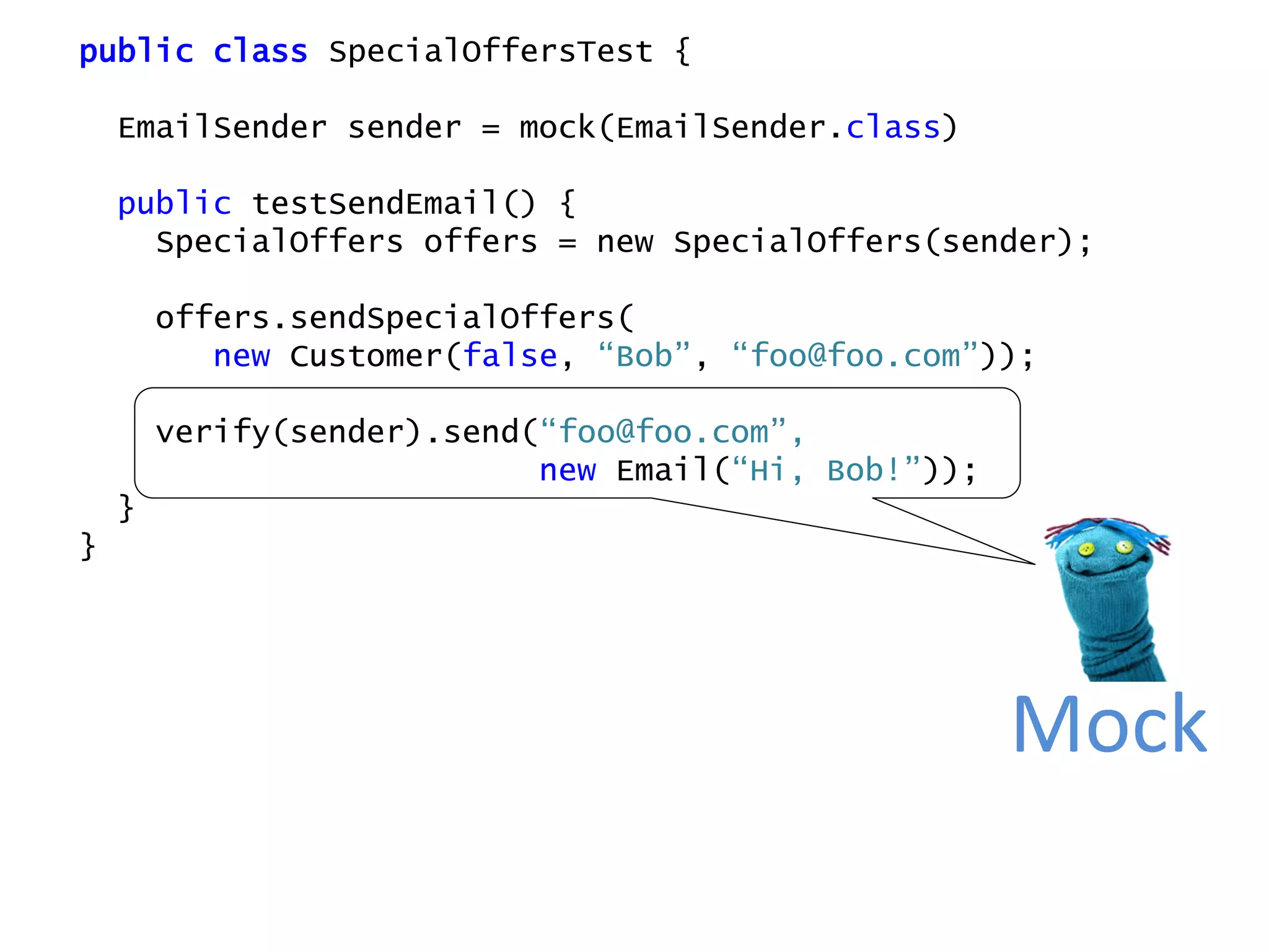 public class SpecialOffersTest {
EmailSender sender = mock(EmailSender.class)
public testSendEmail() {
SpecialOffers offers = new SpecialOffers(sender);
offers.sendSpecialOffers(
new Customer(false, “Bob”, “foo@foo.com”));
verify(sender).send(“foo@foo.com”,
new Email(“Hi, Bob!”));
}
}
Mock
 