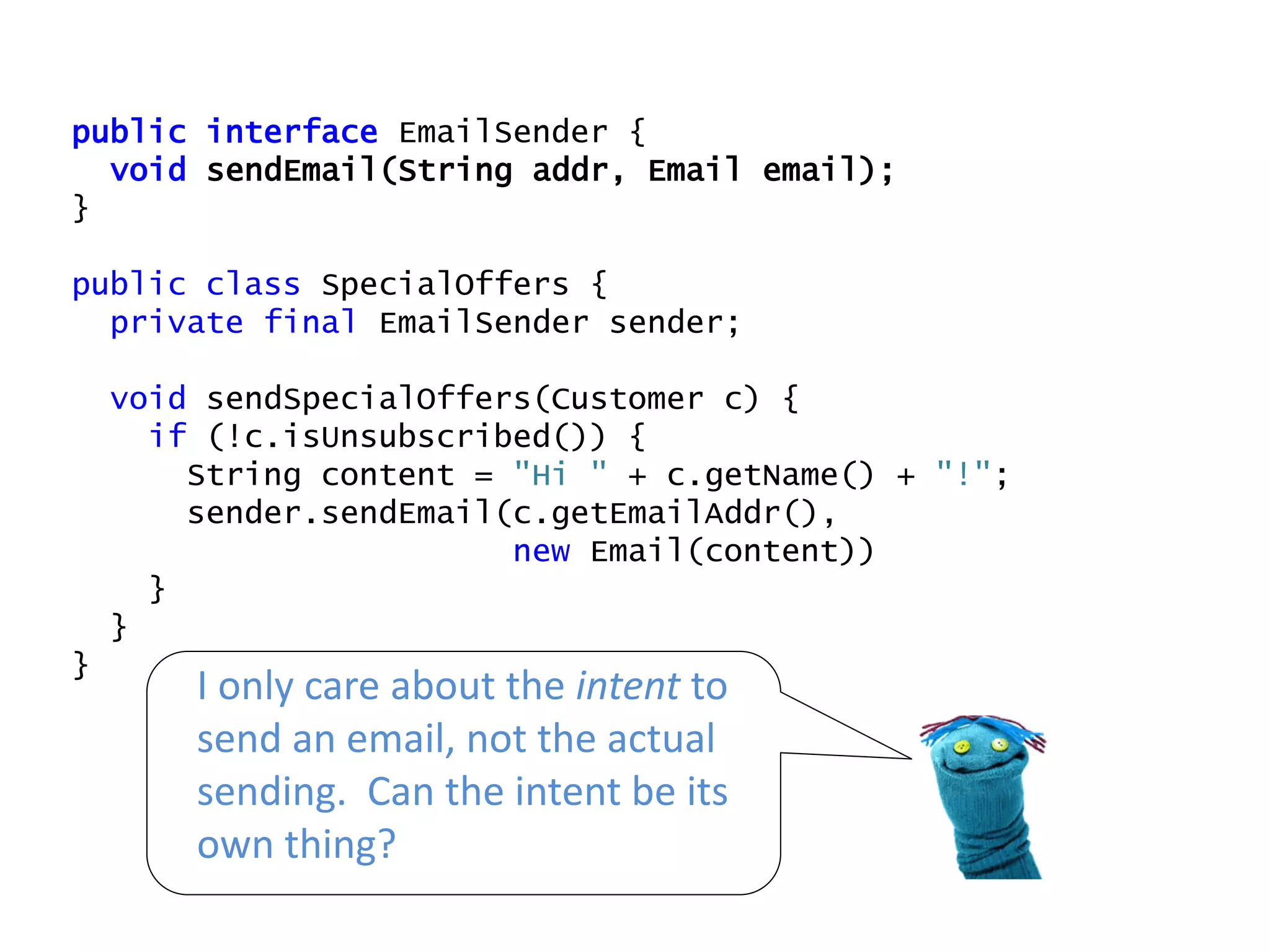 public interface EmailSender {
void sendEmail(String addr, Email email);
}
public class SpecialOffers {
private final EmailSender sender;
void sendSpecialOffers(Customer c) {
if (!c.isUnsubscribed()) {
String content = "Hi " + c.getName() + "!";
sender.sendEmail(c.getEmailAddr(),
new Email(content))
}
}
}
I only care about the intent to
send an email, not the actual
sending. Can the intent be its
own thing?
 
