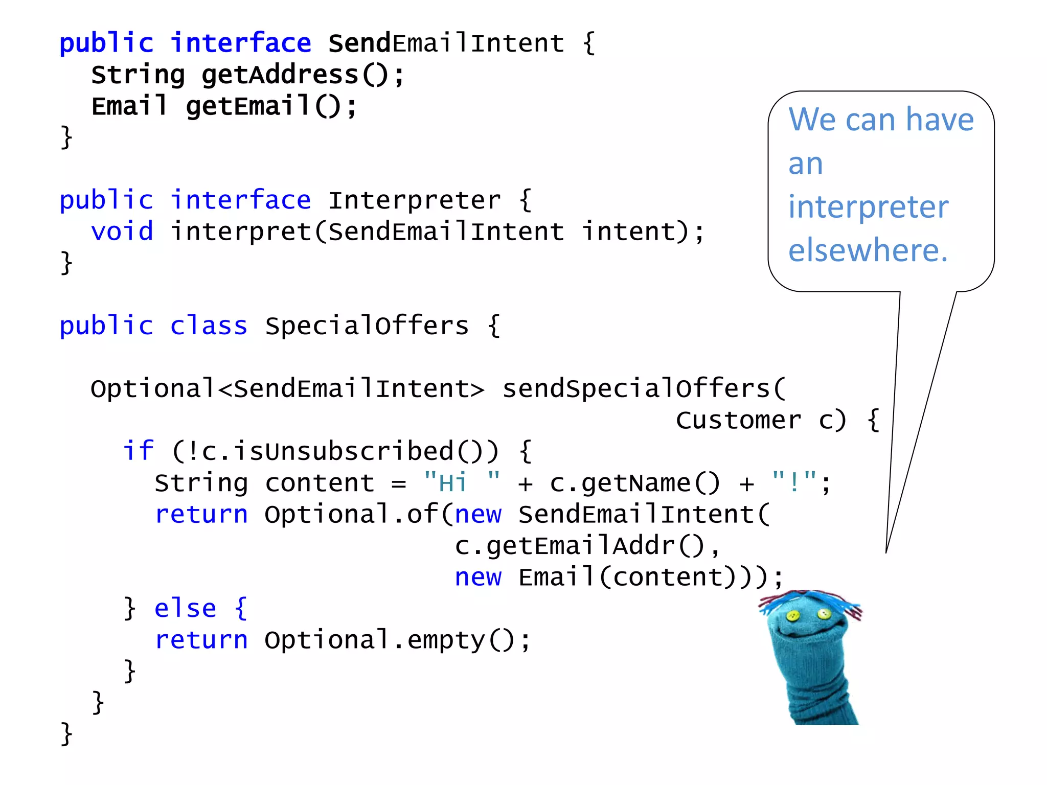 public interface SendEmailIntent {
String getAddress();
Email getEmail();
}
public interface Interpreter {
void interpret(SendEmailIntent intent);
}
public class SpecialOffers {
Optional<SendEmailIntent> sendSpecialOffers(
Customer c) {
if (!c.isUnsubscribed()) {
String content = "Hi " + c.getName() + "!";
return Optional.of(new SendEmailIntent(
c.getEmailAddr(),
new Email(content)));
} else {
return Optional.empty();
}
}
}
We can have
an
interpreter
elsewhere.
 