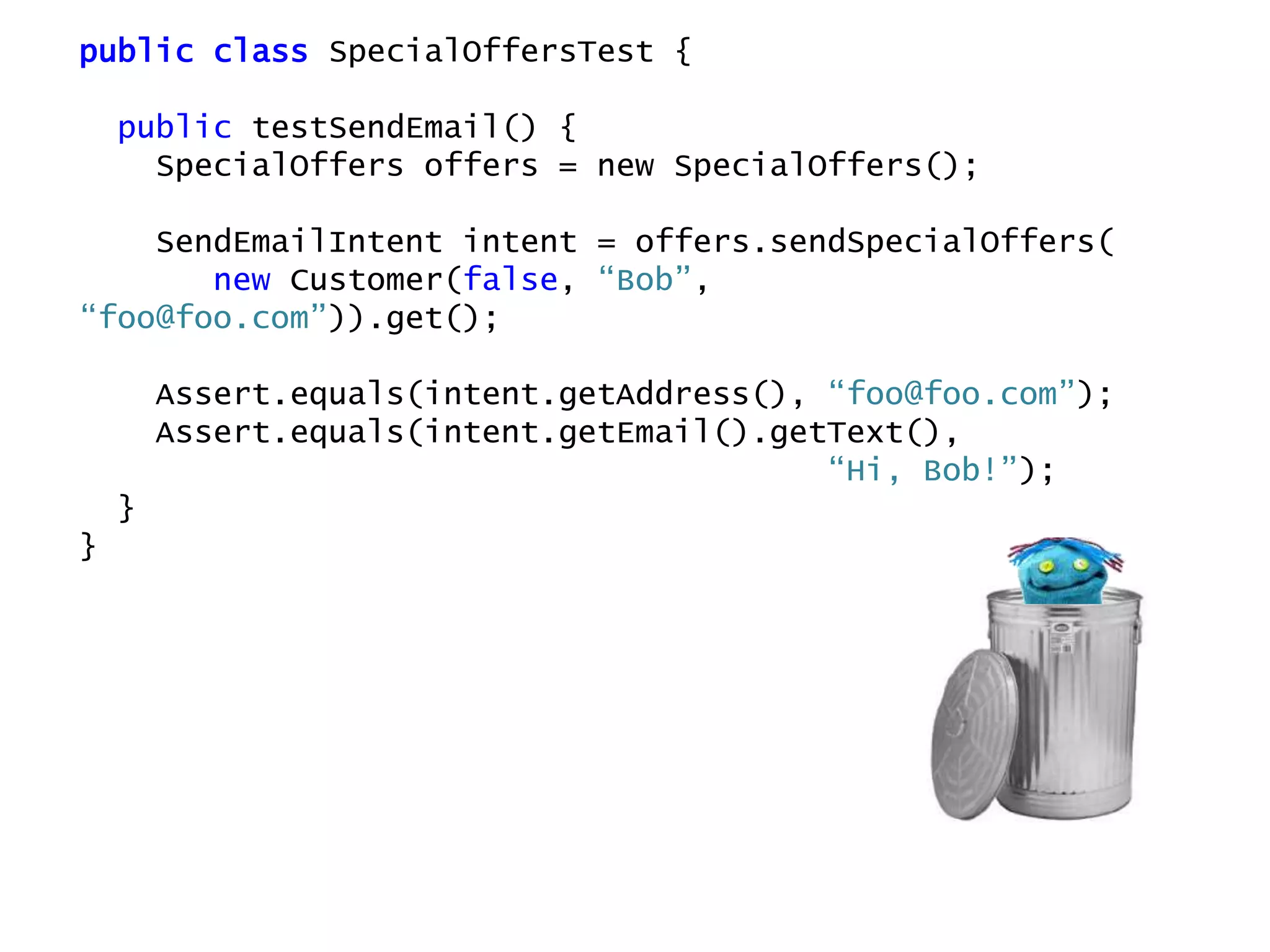public class SpecialOffersTest {
public testSendEmail() {
SpecialOffers offers = new SpecialOffers();
SendEmailIntent intent = offers.sendSpecialOffers(
new Customer(false, “Bob”,
“foo@foo.com”)).get();
Assert.equals(intent.getAddress(), “foo@foo.com”);
Assert.equals(intent.getEmail().getText(),
“Hi, Bob!”);
}
}
 