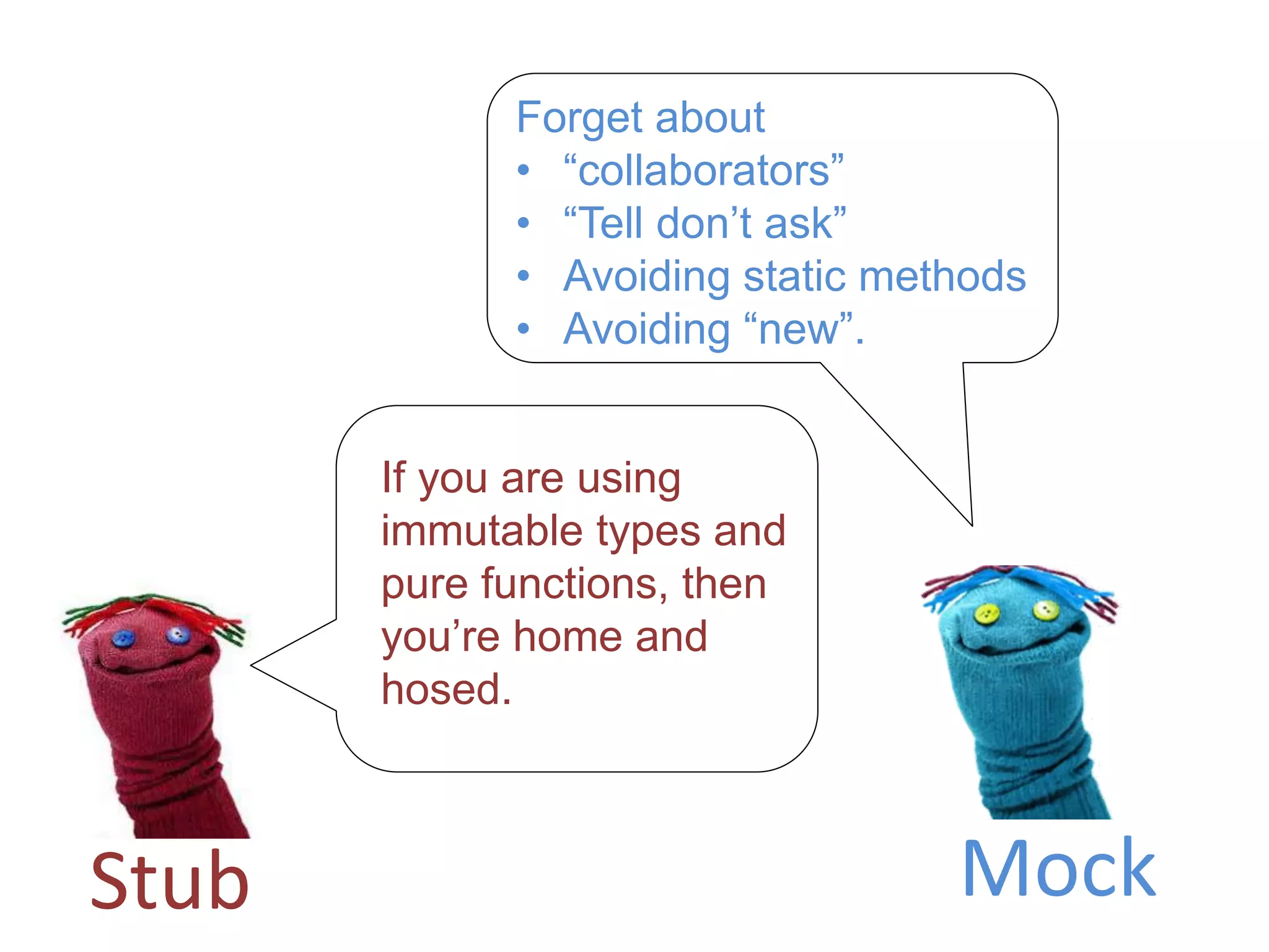 Stub Mock
If you are using
immutable types and
pure functions, then
you’re home and
hosed.
Forget about
• “collaborators”
• “Tell don’t ask”
• Avoiding static methods
• Avoiding “new”.
 