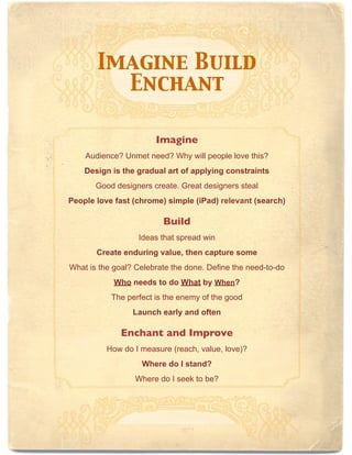Imagine Build
         Enchant

                       Imagine
    Audience? Unmet need? Why will people love this?
    Design is the gradual art of applying constraints
       Good designers create. Great designers steal
People love fast (chrome) simple (iPad) relevant (search)

                         Build
                   Ideas that spread win
       Create enduring value, then capture some
What is the goal? Celebrate the done. Define the need-to-do
            Who needs to do What by When?
           The perfect is the enemy of the good
                 Launch early and often

              Enchant and Improve
          How do I measure (reach, value, love)?
                   Where do I stand?
                  Where do I seek to be?
 