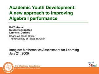 0
0
Academic Youth Development:
A new approach to improving
Algebra I performance
Uri Treisman
Susan Hudson Hull
Laurie M. Garland
Charles A. Dana Center
The University of Texas at Austin
Imagine: Mathematics Assessment for Learning
July 21, 2009
 
