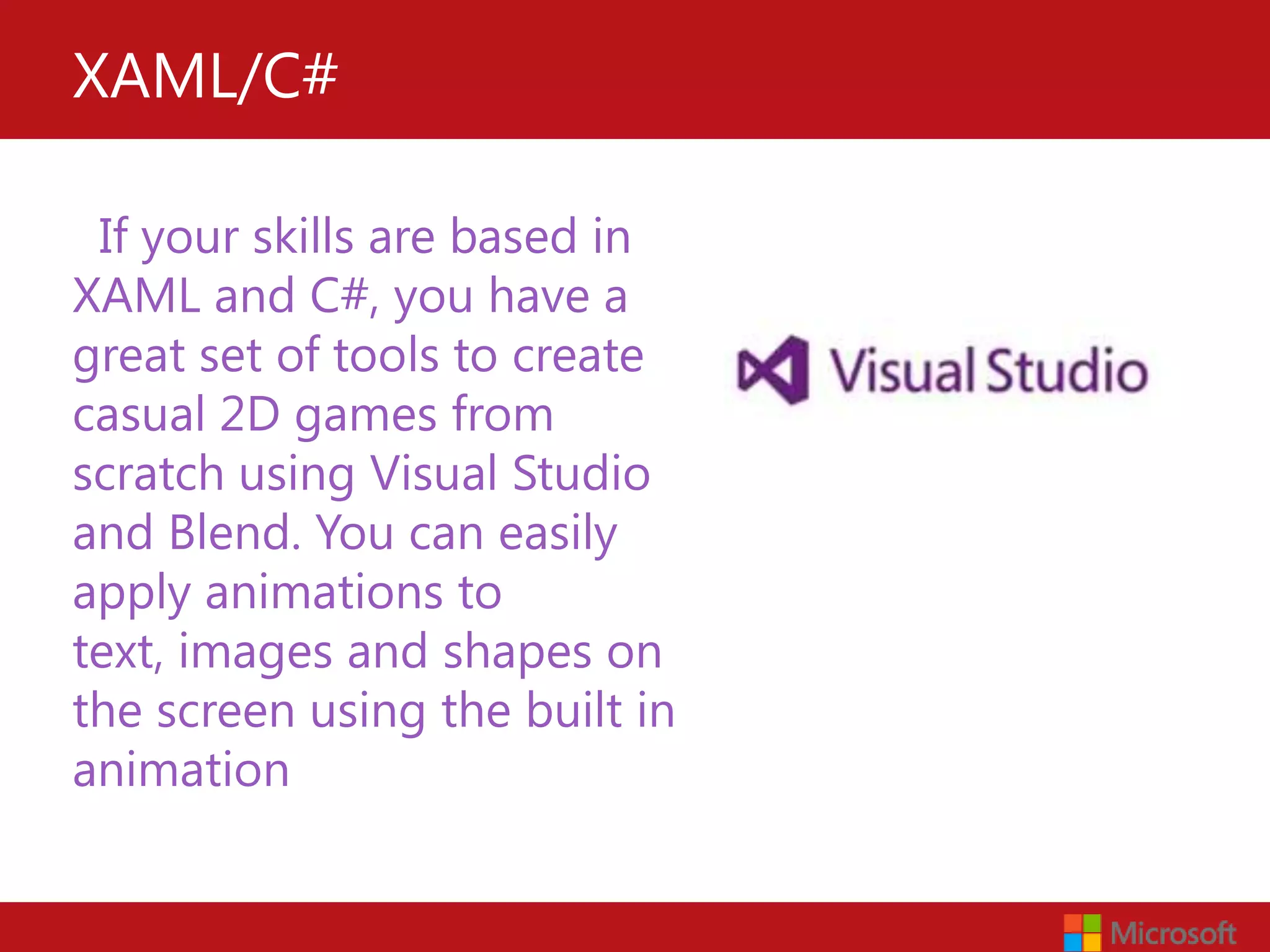 XAML/C#

 If your skills are based in
XAML and C#, you have a
great set of tools to create
casual 2D games from
scratch using Visual Studio
and Blend. You can easily
apply animations to
text, images and shapes on
the screen using the built in
animation tool.
 