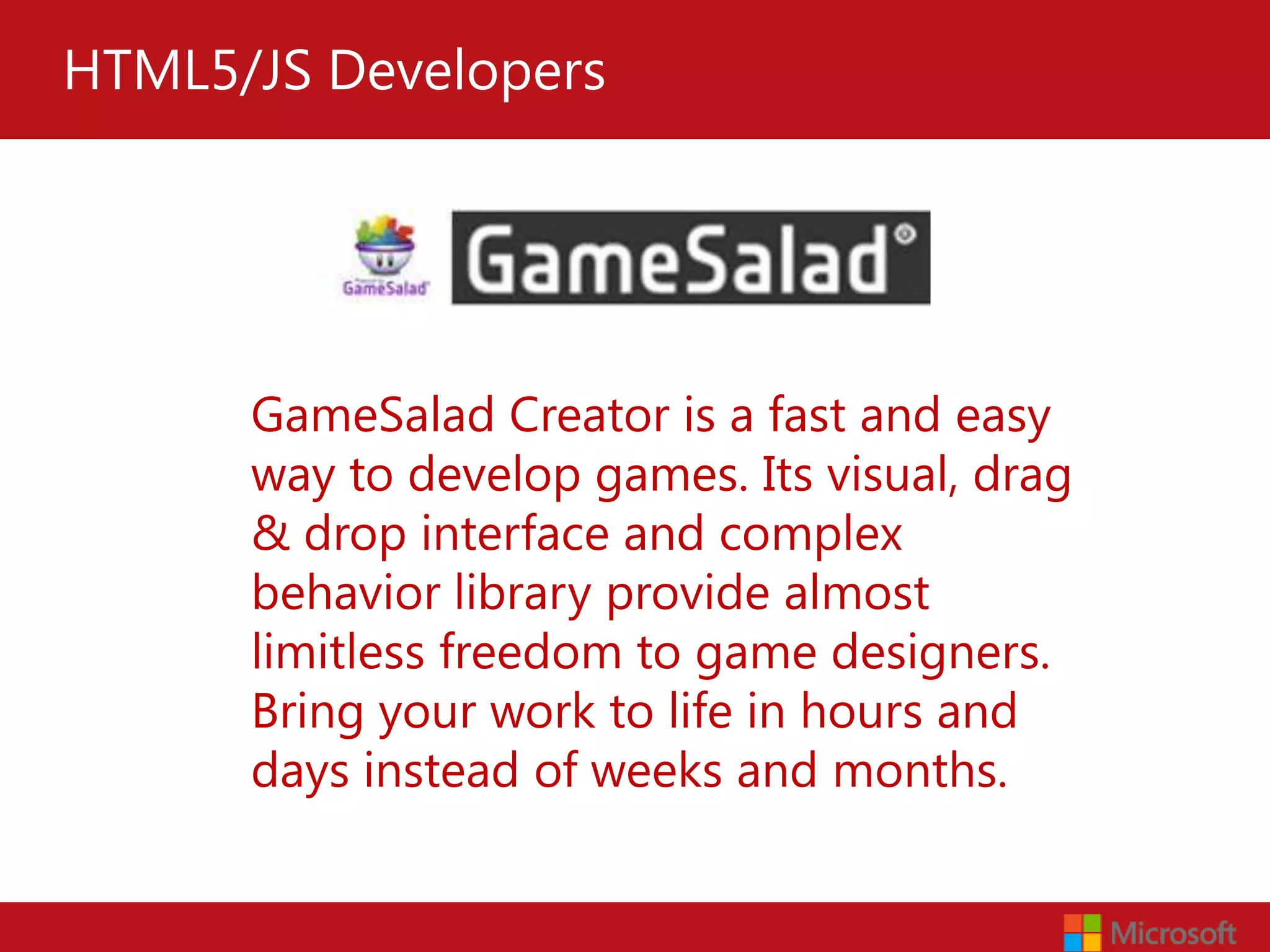 HTML5/JS Developers




      GameSalad Creator is a fast and easy
      way to develop games. Its visual, drag
      & drop interface and complex
      behavior library provide almost
      limitless freedom to game designers.
      Bring your work to life in hours and
      days instead of weeks and months.
 