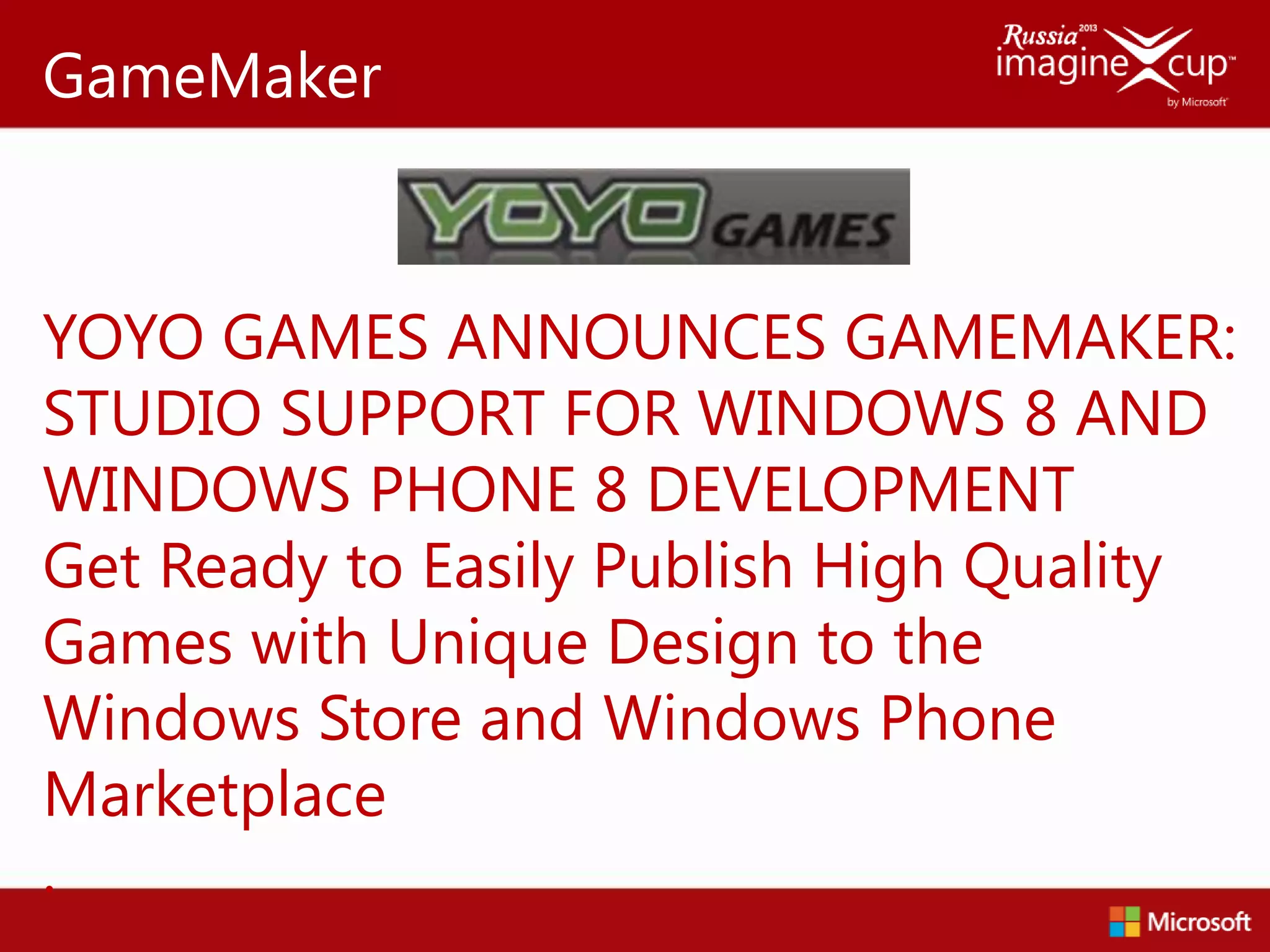 GameMaker



YOYO GAMES ANNOUNCES GAMEMAKER:
STUDIO SUPPORT FOR WINDOWS 8 AND
WINDOWS PHONE 8 DEVELOPMENT
Get Ready to Easily Publish High Quality
Games with Unique Design to the
Windows Store and Windows Phone
Marketplace
.
 