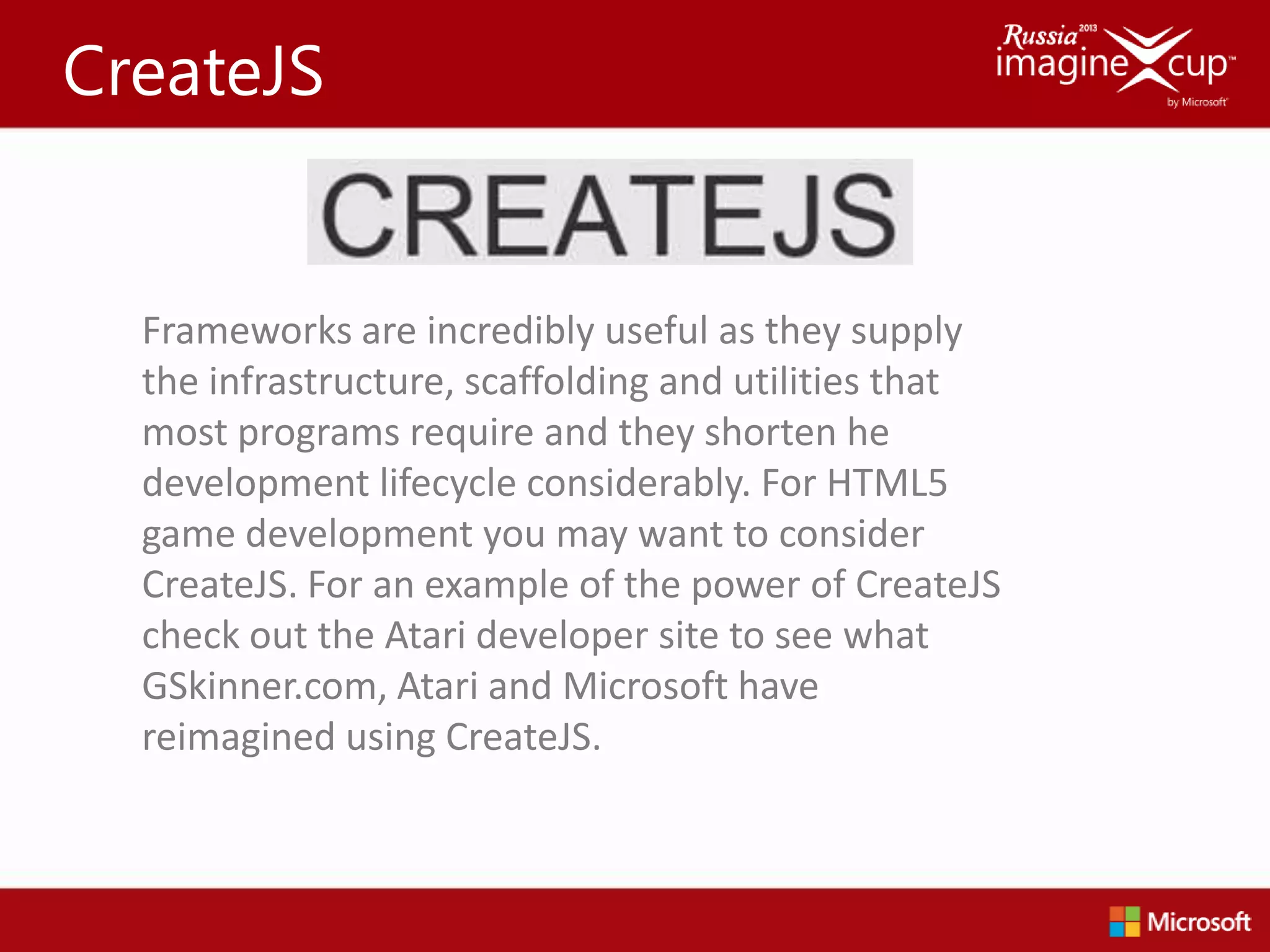 CreateJS


  Frameworks are incredibly useful as they supply
  the infrastructure, scaffolding and utilities that
  most programs require and they shorten he
  development lifecycle considerably. For HTML5
  game development you may want to consider
  CreateJS. For an example of the power of CreateJS
  check out the Atari developer site to see what
  GSkinner.com, Atari and Microsoft have
  reimagined using CreateJS.
 