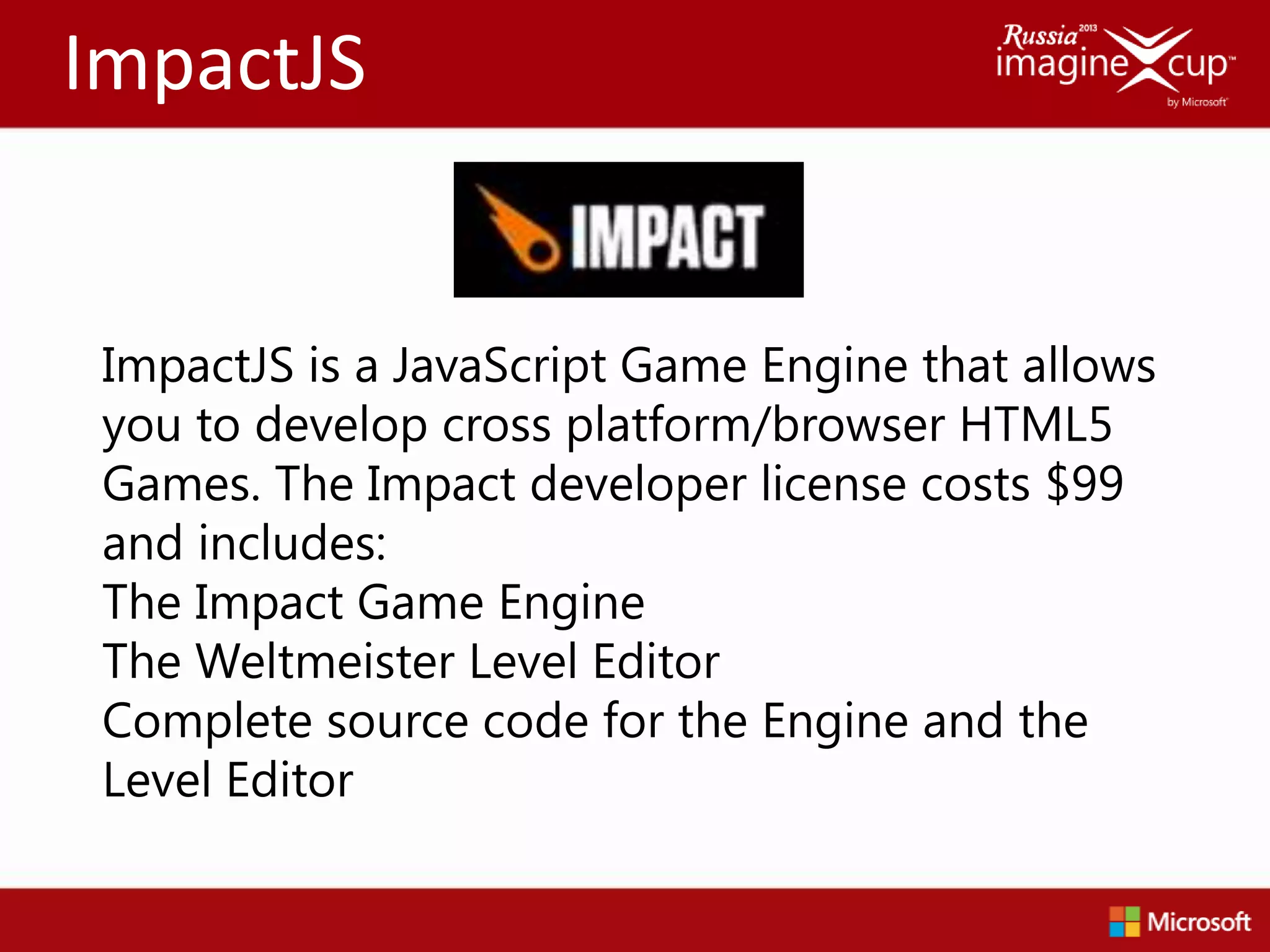 ImpactJS


 ImpactJS is a JavaScript Game Engine that allows
 you to develop cross platform/browser HTML5
 Games. The Impact developer license costs $99
 and includes:
 The Impact Game Engine
 The Weltmeister Level Editor
 Complete source code for the Engine and the
 Level Editor
 